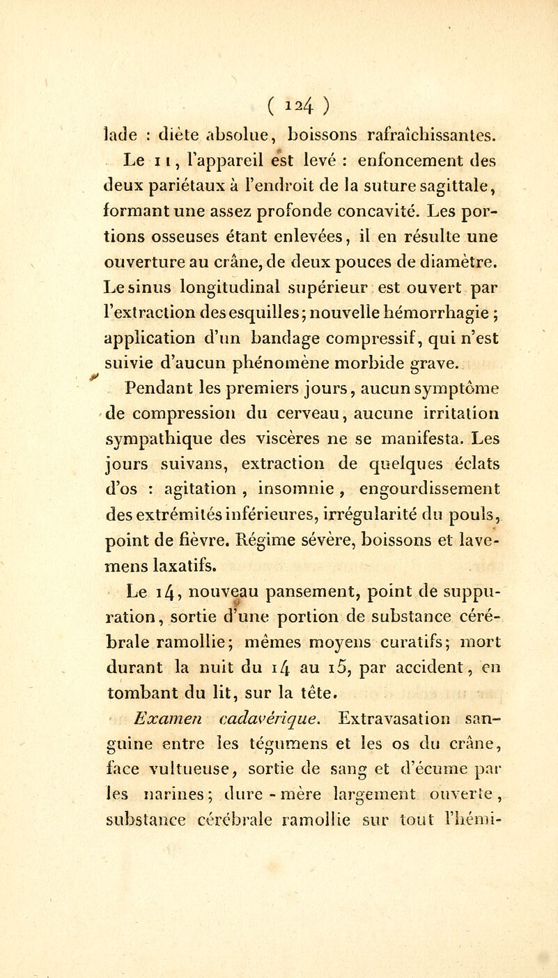 îade : diète absolue, boissons rafraîchissantes. Le 11, l'appareil est levé : enfoncement des deux pariétaux à l'endroit de la suture sagittale, formant une assez profonde concavité. Les por- tions osseuses étant enlevées, il en résulte une ouverture au crâne, de deux pouces de diamètre. Le sinus longitudinal supérieur est ouvert par l'extraction des esquilles; nouvelle hémorrhagie ; application d'un bandage compressif, qui n'est suivie d'aucun phénomène morbide grave. Pendant les premiers jours, aucun symptôme de compression du cerveau, aucune irritation sympathique des viscères ne se manifesta. Les jours suivans, extraction de quelques éclats d'os : agitation , insomnie , engourdissement des extrémités inférieures, irrégularité du pouls, point de fièvre. Régime sévère, boissons et lave- mens laxatifs. Le i4? nouveau pansement, point de suppu- ration, sortie d'une portion de substance céré- brale ramollie; mêmes moyens curatifs; mort durant la nuit du i4 au i5, par accident, en tombant du lit, sur la tête. Examen cadavérique. Extravasation san- guine entre les tégumens et les os du crâne, face vultueuse, sortie de sang et d'écume par les narines; dure-mère largement ouverte, substance cérébrale ramollie sur tout l'hémi-
