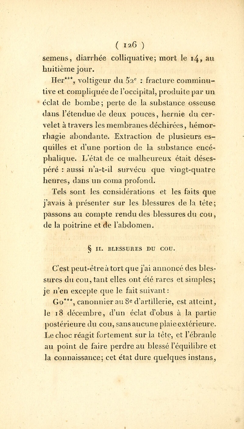 semens, diarrhée colliquative; mort le 14, au huitième jour. Her***, voltigeur du 52e : fracture comminu- tive et compliquée de l'occipital, produite par un éclat de bombe ; perte de la substance osseuse dans l'étendue de deux pouces, hernie du cer- velet à travers les membranes déchirées, hémor- rhagie abondante. Extraction de plusieurs es- quilles et d'une portion de la substance encé- phalique. L'état de ce malheureux était déses- péré : aussi n'a-t-il survécu que vingt-quatre heures, dans un coma profond. Tels sont les considérations et les faits que j'avais à présenter sur les blessures de la tête; passons au compte rendu des blessures du cou, de la poitrine et de l'abdomen. § II. BLESSURES DU COU. C'est peut-être à tort que j'ai annoncé des bles- sures du cou, tant elles ont été rares et simples; je n'en excepte que le fait suivant: Go***, canonnier au 8e d'artillerie, est atteint, le 18 décembre, d'un éclat d'obus à la partie postérieure du cou, sans aucune plaie extérieure. Le choc réagit fortement sur la tête, et l'ébranlé au point de faire perdre au blessé l'équilibre et la connaissance; cet état dure quelques instans,