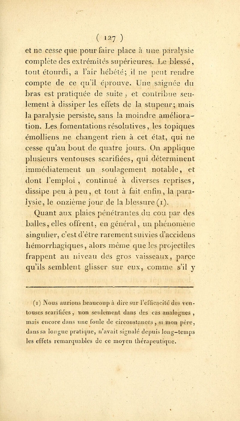 et ne cesse que pour faire place à une paralysie complète des extrémités supérieures. Le blessé, tout étourdi, a l'air hébété; il ne peut rendre compte de ce qu'il éprouve. Une saignée du bras est pratiquée de suite , et contribue seu- lement à dissiper les effets de la stupeur; mais la paralysie persiste^ sans la moindre améliora- tion. Les fomentations résolutives, les topiques émolliens ne changent rien à cet état, qui ne cesse qu'au bout de quatre jours. On applique plusieurs ventouses scarifiées, qui déterminent immédiatement un soulagement notable, et dont l'emploi , continué à diverses reprises, dissipe peu à peu, et tout à fait enfin, la para- lysie, le onzième jour de la blessure (i). Quant aux plaies pénétrantes du cou par des balles, elles offrent, en général, un phénomène singulier, c'est d'être rarement suivies d'accidens hémorrhagiques, alors même que les projectiles frappent au niveau des gros vaisseaux, parce qu'ils semblent glisser sur eux, comme s'il y (i) Nous aurions beaucoup à dire sur l'efficacité des ven- touses scarifiées , non seulement dans des cas analogues , mais encore dans une foule de circonstances , si mon père, dans sa longue pratique, n'avait signalé depuis long-temps les effets remarquables de ce moyen thérapeutique.