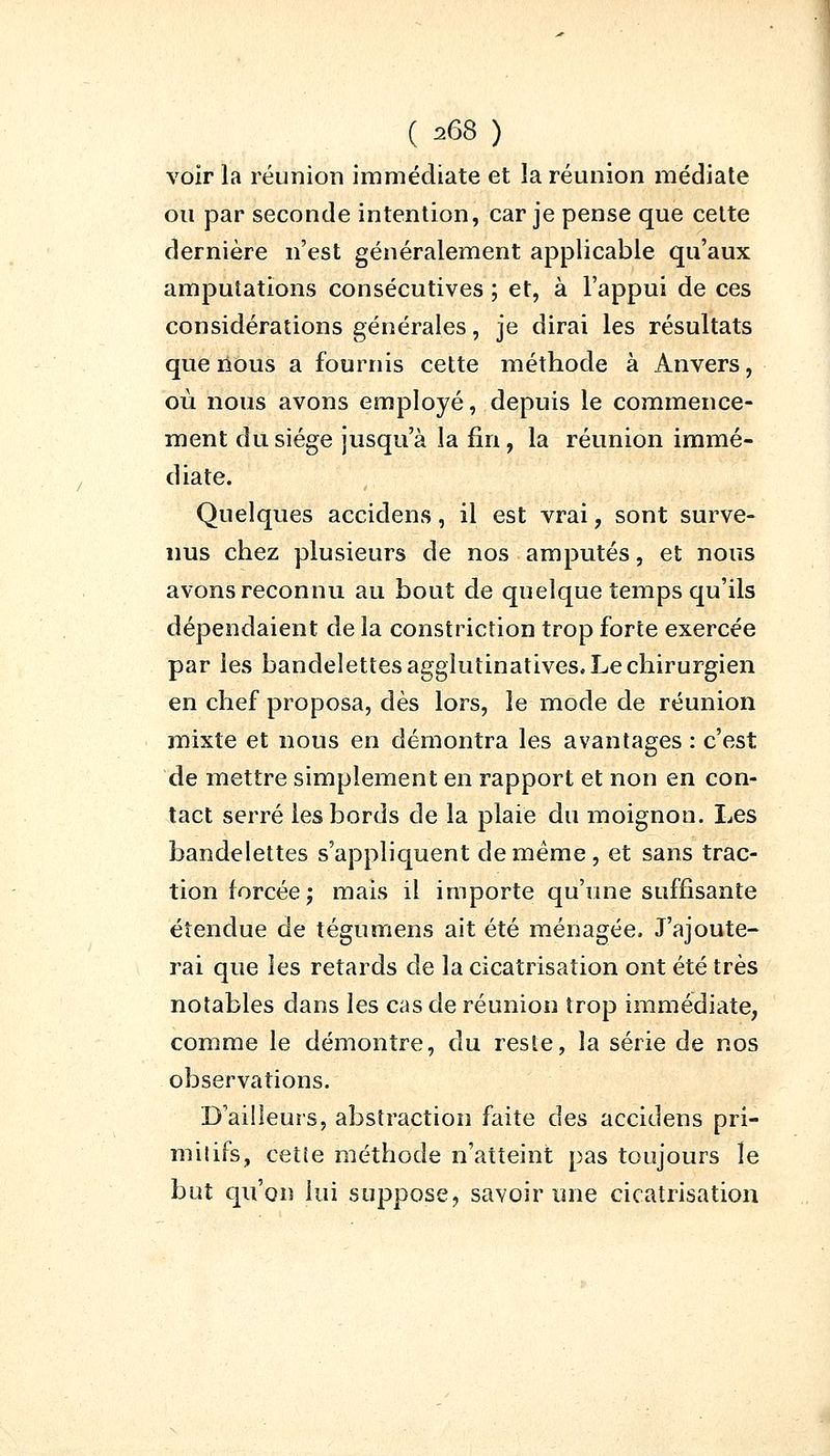 voir la réunion immédiate et la réunion médiate ou par seconde intention, car je pense que celte dernière n'est généralement applicable qu'aux amputations consécutives ; et, à l'appui de ces considérations générales, je dirai les résultats que nous a fournis cette méthode à Anvers, où nous avons employé, depuis le commence- ment du siège jusqu'à la fin, la réunion immé- diate. Quelques accidens, il est vrai, sont surve- nus chez plusieurs de nos amputés, et nous avons reconnu au bout de quelque temps qu'ils dépendaient de la constriction trop forte exercée par les bandelettes agglutinatives. Le chirurgien en chef proposa, dès lors, le mode de réunion mixte et nous en démontra les avantages : c'est de mettre simplement en rapport et non en con- tact serré les bords de la plaie du moignon. Les bandelettes s'appliquent de même, et sans trac- tion forcée; mais il importe qu'une suffisante étendue de tégumens ait été ménagée. J'ajoute- rai que les retards de la cicatrisation ont été très notables dans les cas de réunion trop immédiate, comme le démontre, du reste, la série de nos observations. D'ailleurs, abstraction faite des accidens pri- mitifs, cette méthode n'atteint pas toujours le but qu'on lui suppose, savoir une cicatrisation