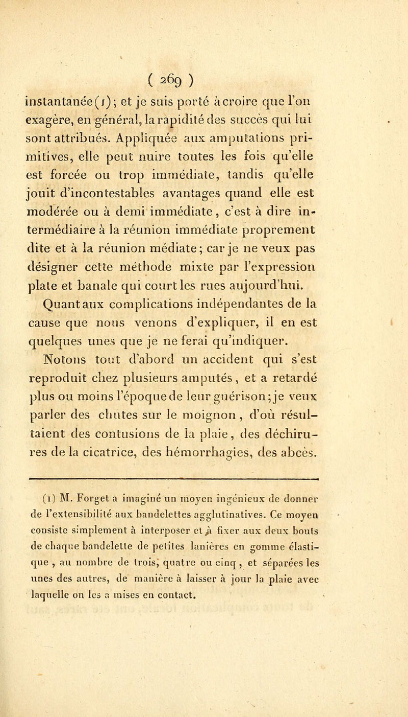instantanée (j); et je suis porté à croire que l'on exagère, en général, la rapidité des succès qui lui sont attribués. Appliquée aux amputations pri- mitives, elle peut nuire toutes les fois qu'elle est forcée ou trop immédiate, tandis qu'elle jouit d'incontestables avantages quand elle est modérée ou à demi immédiate, c'est à dire in- termédiaire à la réunion immédiate proprement dite et à la réunion médiate ; car je ne veux pas désigner cette méthode mixte par l'expression plate et banale qui court les rues aujourd'hui. Quant aux complications indépendantes de la cause que nous venons d'expliquer, il en est quelques unes que je ne ferai qu'indiquer. Notons tout d'abord un accident qui s'est reproduit chez plusieurs amputés, et a retardé plus ou moins l'époque de leur guérison;je veux parler des chutes sur le moignon, d'où résul- taient des contusions de la plaie, des déchiru- res de la cicatrice, des hémorrhagies, des abcès. (i) M. Forget a imaginé un moyen ingénieux de donner de l'extensibilité aux bandelettes agglutinatives. Ce moyen consiste simplement à interposer ct/i fixer aux deux bouts de chaque bandelette de petites lanières en gomme élasti- que , au nombre de troisj quatre ou cinq , et séparées les unes des autres, de manière à laisser à jour la plaie avec laquelle on les s mises en contact.
