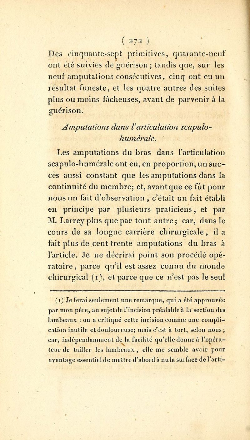 Des cinquante-sept primitives, quarante-neuf ont été suivies de guérison; tandis que, sur les neuf amputations consécutives, cinq ont eu un résultat funeste, et les quatre autres des suites plus ou moins fâcheuses, avant de parvenir à la guérison. Amputations dans Varticulation scapulo- humérale. Les amputations du bras dans l'articulation scapulo-humérale ont eu, en proportion, un suc- cès aussi constant que les amputations dans la continuité du membre; et, avant que ce fût pour nous un fait d'observation , c'était un fait établi en principe par plusieurs praticiens, et par M. Larreyplus que par tout autre; car, dans le cours de sa longue carrière chirurgicale, il a fait plus de cent trente amputations du bras à l'article. Je ne décrirai point son procédé opé- ratoire , parce qu'il est assez connu du monde chirurgical (i), et parce que ce n'est pas le seul (i) Je ferai seulement une remarque, qui a été approuvée par mon père, au sujet de l'incision préalable à la section des lambeaux : on a critiqué cette incision comme une compli- cation inutile et douloureuse; mais c'est à tort, selon nous ; car, indépendamment de la facilité qu'elle donne à l'opéra- teur de tailler les lambeaux, elle me semble avoir pour avantage essentiel de mettre d'abord à nula surface de l'arti-