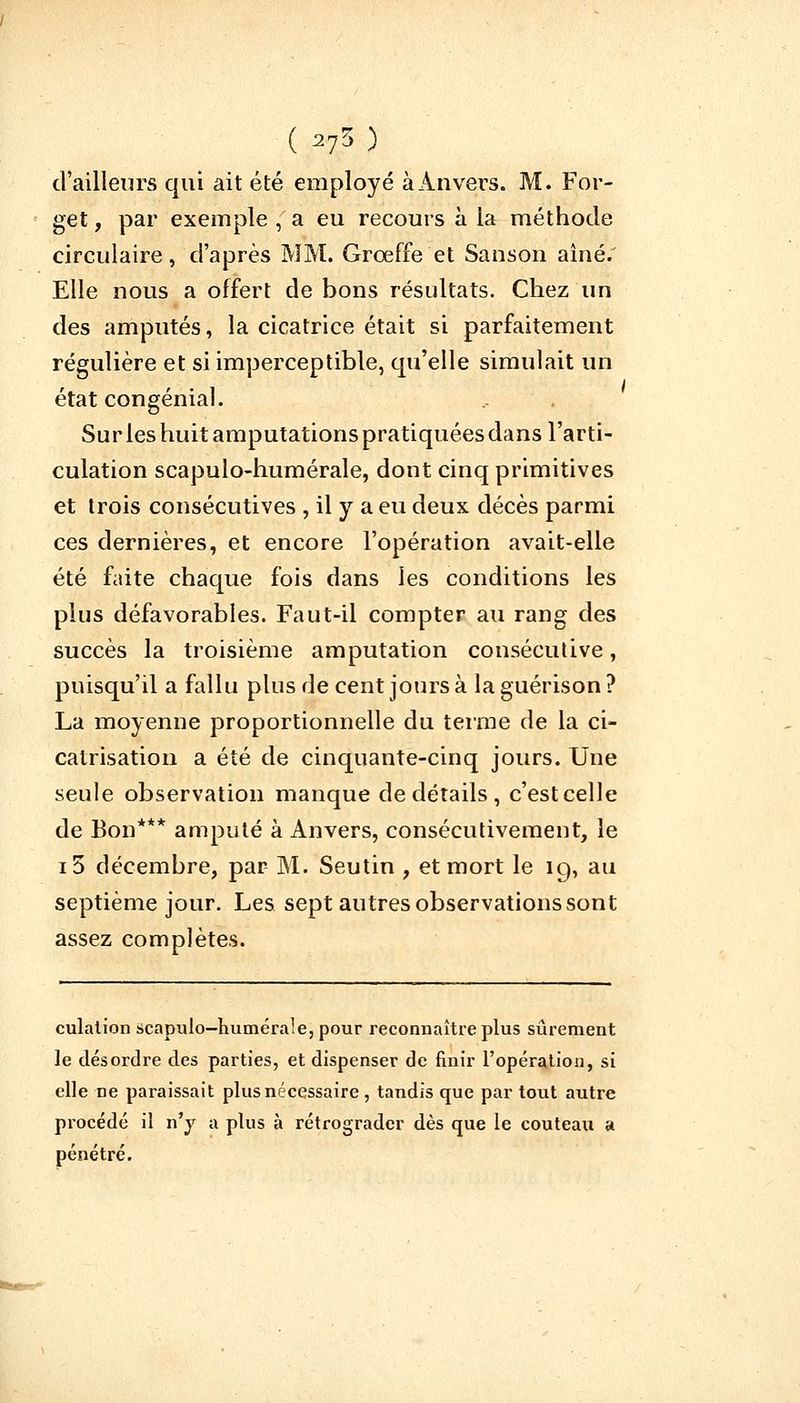 (s73) d'ailleurs qui ait été employé à Anvers. M. For- get, par exemple , a eu recours à la méthode circulaire, d'après MM. Grœffe et Sanson aîné. Elle nous a offert de bons résultats. Chez un des amputés, la cicatrice était si parfaitement régulière et si imperceptible, qu'elle simulait un état congénial. Sur les huit amputations pratiquées dans l'arti- culation scapulo-humérale, dont cinq primitives et trois consécutives , il y a eu deux décès parmi ces dernières, et encore l'opération avait-elle été faite chaque fois dans les conditions les plus défavorables. Faut-il compter au rang des succès la troisième amputation consécutive, puisqu'il a fallu plus de cent jours à la guérison ? La moyenne proportionnelle du terme de la ci- catrisation a été de cinquante-cinq jours. Une seule observation manque de détails , c'est celle de Bon*** amputé à Anvers, consécutivement, le i5 décembre, par M. Seutin , et mort le ig, au septième jour. Les sept autres observations sont assez complètes. culation scapulo-humérale, pour reconnaître plus sûrement le désordre des parties, et dispenser de finir l'opération, si elle ne paraissait plus nécessaire , tandis que par tout autre procédé il n'y a plus à rétrograder dès que le couteau a pénétré.