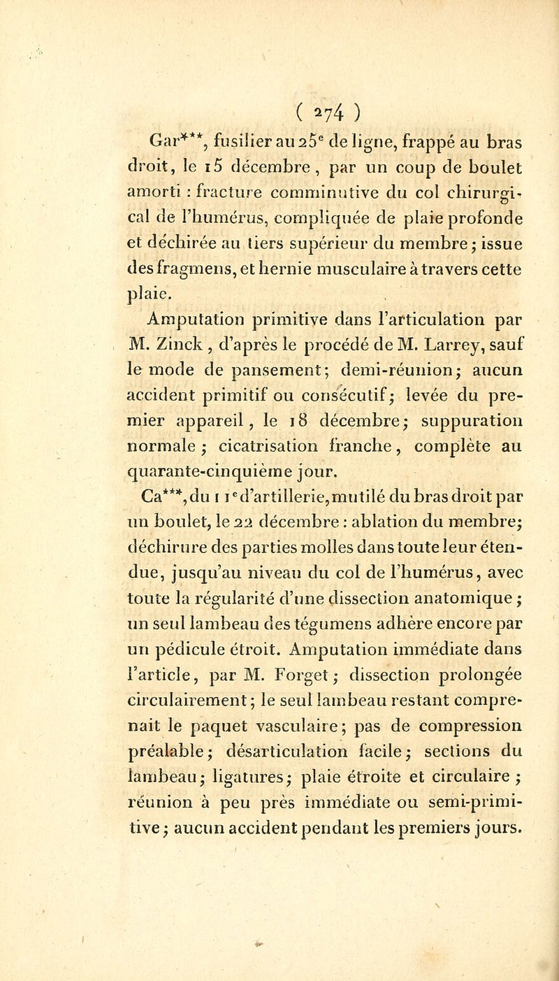 ( *74 ) Gar***, fusilier au 20e de ligne, frappé au bras droit, le i5 décembre, par un coup de boulet amorti : fracture comminutive du col chirurgi- cal de l'humérus, compliquée de plaie profonde et déchirée au tiers supérieur du membre; issue des fragmens, et hernie musculaire à travers cette plaie. Amputation primitive dans l'articulation par M. Zinck , d'après le procédé de M. Larrey, sauf le mode de pansement; demi-réunion; aucun accident primitif ou consécutif; levée du pre- mier appareil, le 18 décembre ; suppuration normale ; cicatrisation franche, complète au quarante-cinquième jour. Ca***,du r ied'artillerie,mutilé du bras droit par un boulet, le i-i décembre : ablation du membre; déchirure des parties molles dans toute leur éten- due, jusqu'au niveau du col de l'humérus, avec toute la régularité d'une dissection anatomique ; un seul lambeau des tégumens adhère encore par un pédicule étroit. Amputation immédiate dans l'article, par M. Forget ; dissection prolongée circulairement; le seul lambeau restant compre- nait le paquet vasculaire; pas de compression préalable ; désarticulation facile ; sections du lambeau; ligatures; plaie étroite et circulaire; réunion à peu près immédiate ou semi-primi- tive ; aucun accident pendant les premiers jours.