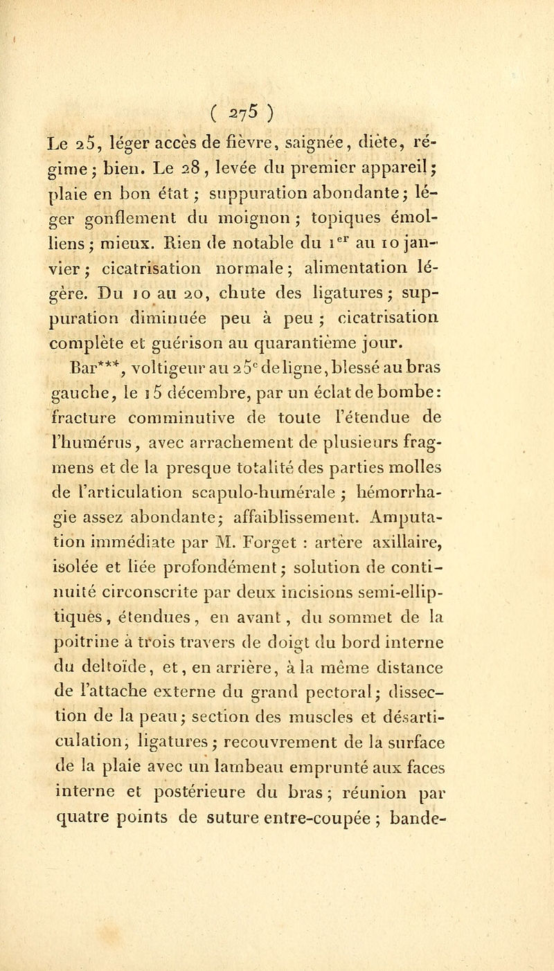 Le 25, léger accès de fièvre, saignée, diète, ré- gime; bien. Le 28, levée du premier appareil; plaie en bon état ; suppuration abondante; lé- ger gonflement du moignon ; topiques émoi- liens ; mieux. Rien de notable du ier au 10 jan- vier ; cicatrisation normale ; alimentation lé- gère. Du 10 au 20, chute des ligatures; sup- puration diminuée peu à peu; cicatrisation complète et guérison au quarantième jour. Bar***, voltigeur au 2 5e de ligne, blessé au bras gauche, le i5 décembre, par un éclat de bombe: fracture comminutive de toute l'étendue de l'humérus, avec arrachement de plusieurs frag- mens et de la presque totalité des parties molles de l'articulation scapulo-humérale ; hémorrha- gie assez abondante; affaiblissement. Amputa- tion immédiate par M. Forget : artère axillaire, isolée et liée profondément; solution de conti- nuité circonscrite par deux incisions semi-ellip- tiques , étendues, en avant, du sommet de la poitrine à trois travers de doigt du bord interne du deltoïde, et, en arrière, à la même distance de l'attache externe du grand pectoral; dissec- tion de la peau; section des muscles et désarti- culation, ligatures; recouvrement de la surface de la plaie avec un lambeau emprunté aux faces interne et postérieure du bras ; réunion par quatre points de suture entre-coupée ; bande-