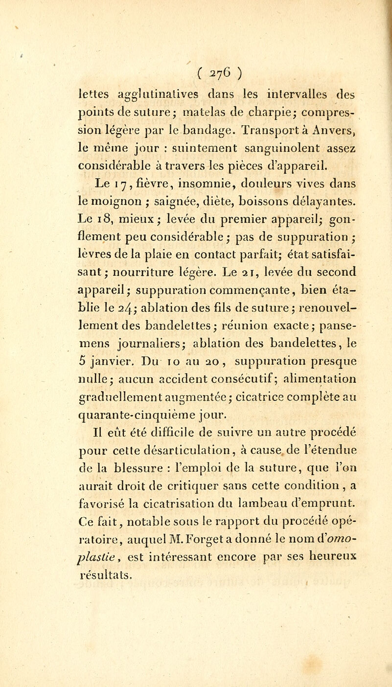 lettes agglutinatives dans les intervalles des points de suture; matelas de charpie; compres- sion légère par le bandage. Transporta Anvers, le même jour : suintement sanguinolent assez considérable à travers les pièces d'appareil. Le 17, fièvre, insomnie, douleurs vives dans le moignon ; saignée, diète, boissons délayantes. Le 18, mieux; levée du premier appareil; gon- flement peu considérable ; pas de suppuration ; lèvres de la plaie en contact parfait; état satisfai- sant; nourriture légère. Le 21, levée du second appareil; suppuration commençante, bien éta- blie le 24; ablation des fils de suture ; renouvel- lement des bandelettes; réunion exacte; panse- mens journaliers; ablation des bandelettes, le 5 janvier. Du 10 au 20, suppuration presque nulle; aucun accident consécutif ; alimentation graduellement augmentée; cicatrice complète au quarante-cinquième jour. Il eût été difficile de suivre un autre procédé pour cette désarticulation, à cause de l'étendue de la blessure : l'emploi de la suture, que l'on aurait droit de critiquer sans cette condition , a favorisé la cicatrisation du lambeau d'emprunt. Ce fait, notable sous le rapport du procédé opé- ratoire, auquel M.Forget a donné le nom iYomo- plaslie, est intéressant encore par ses heureux résultats.