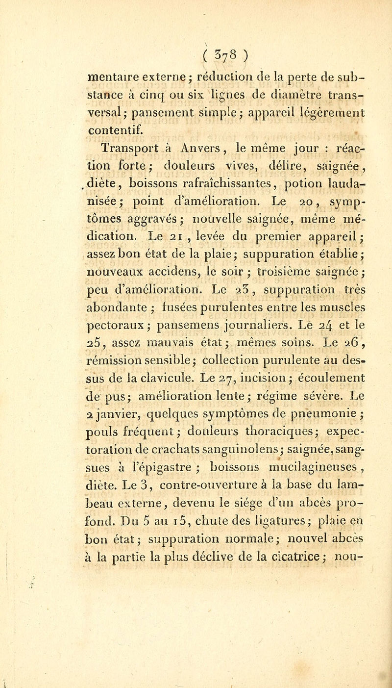 ( 378) mentaire externe; réduction de la perte de sub- stance à cinq ou six lignes de diamètre trans- versal; pansement simple; appareil légèrement contentif. Transport à Anvers, le même jour : réac- tion forte; douleurs vives, délire, saignée, , diète, boissons rafraîchissantes, potion lauda- nisée ; point d'amélioration. Le 20, symp- tômes aggravés; nouvelle saignée, même mé- dication. Le 21 , levée du premier appareil; assez bon état de la plaie; suppuration établie; nouveaux accidens, le soir ; troisième saignée ; peu d'amélioration. Le a3, suppuration très abondante ; fusées purulentes entre les muscles pectoraux ; pansemens journaliers. Le 24 et le 25, assez mauvais état; mêmes soins. Le 26, rémission sensible; collection purulente au des- sus de la clavicule. Le 27, incision; écoulement de pus; amélioration lente ; régime sévère. Le 2 janvier, quelques symptômes de pneumonie; pouls fréquent ; douleurs thoraciques; expec- toration de crachats sanguinoîens; saignée, sang- sues à l'épigastre ; boissons muciîagineuses , diète. Le 3, contre-ouverture à la base du lam- beau externe, devenu le siège d'un abcès pro- fond. Du 5 au i5, chute des ligatures; plaie en bon état; suppuration normale; nouvel abcès à la partie la plus déclive de la cicatrice; non-
