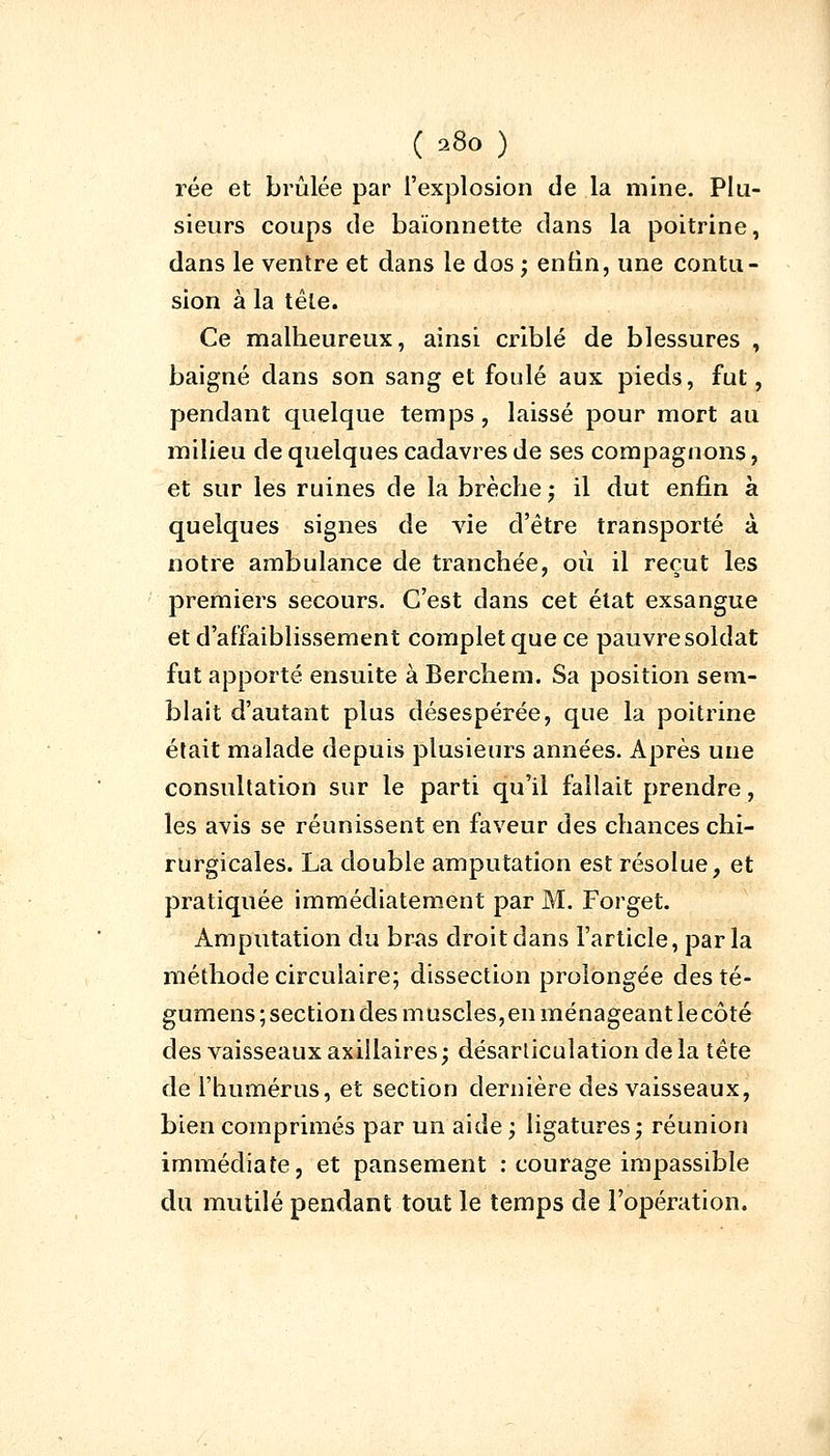 rée et brûlée par l'explosion de la mine. Plu- sieurs coups de baïonnette dans la poitrine, dans le ventre et dans le dos ; enfin, une contu- sion à la têle. Ce malheureux, ainsi criblé de blessures , baigné dans son sang et foulé aux pieds, fut, pendant quelque temps, laissé pour mort au milieu de quelques cadavres de ses compagnons, et sur les ruines de la brèche ; il dut enfin à quelques signes de vie d'être transporté à notre ambulance de tranchée, où il reçut les premiers secours. C'est dans cet état exsangue et d'affaiblissement complet que ce pauvre soldat fut apporté ensuite à Berchem. Sa position sem- blait d'autant plus désespérée, que la poitrine était malade depuis plusieurs années. Après une consultation sur le parti qu'il fallait prendre, les avis se réunissent en faveur des chances chi- rurgicales. La double amputation est résolue, et pratiquée immédiatement par M. Forget. Amputation du bras droit dans l'article, parla méthode circulaire; dissection prolongée des té- gumens ; section des muscles, en ménageant lecôté des vaisseaux axiilaires; désarticulation delà tête de l'humérus, et section dernière des vaisseaux, bien comprimés par un aide ; ligatures; réunion immédiate, et pansement : courage impassible du mutilé pendant tout le temps de l'opération.