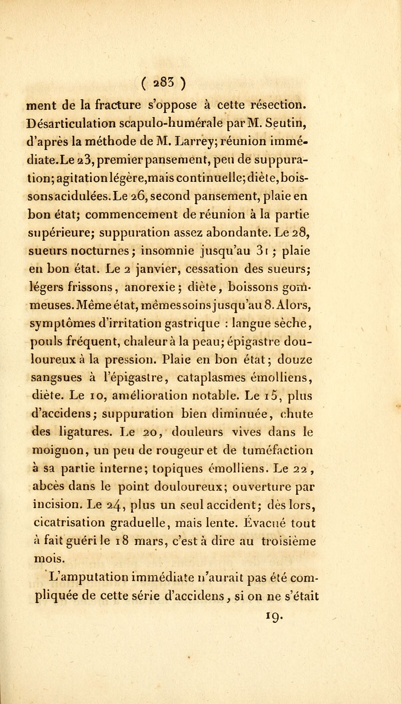 ment de la fracture s'oppose à cette résection. Désarticulation scapulo-humérale par M. Seutin, d'après la méthode de M. Larrey; réunion immé- diate.Le 23, premier pansement, peu de suppura- tion; agitationlégère,mais continuelle; diète, bois- sonsacidulées.Le 26, second pansement, plaie en bon état; commencement de réunion à la partie supérieure; suppuration assez abondante. Le 28, sueurs nocturnes; insomnie jusqu'au 3i ; plaie en bon état. Le 1 janvier, cessation des sueurs; légers frissons, anorexie; diète, boissons gom- meuses. Même état, mêmes soins jusqu'au 8. Alors, symptômes d'irritation gastrique : langue sèche, pouls fréquent, chaleur à la peau; épigastre dou- loureux à la pression. Plaie en bon état ; douze sangsues à lepigastre, cataplasmes émolliens, diète. Le 10, amélioration notable. Le i5, plus d'accidens; suppuration bien diminuée, chute des ligatures. Le 20, douleurs vives dans le moignon, un peu de rougeur et de tuméfaction à sa partie interne; topiques émolliens. Le 22, abcès dans le point douloureux; ouverture par incision. Le 24, plus un seul accident; dès lors, cicatrisation graduelle, mais lente. Évacué tout à fait guéri le 18 mars, c'est à dire au troisième mois. L'amputation immédiate n'aurait pas été com- pliquée de cette série d'accidens, si on ne s'était *9-