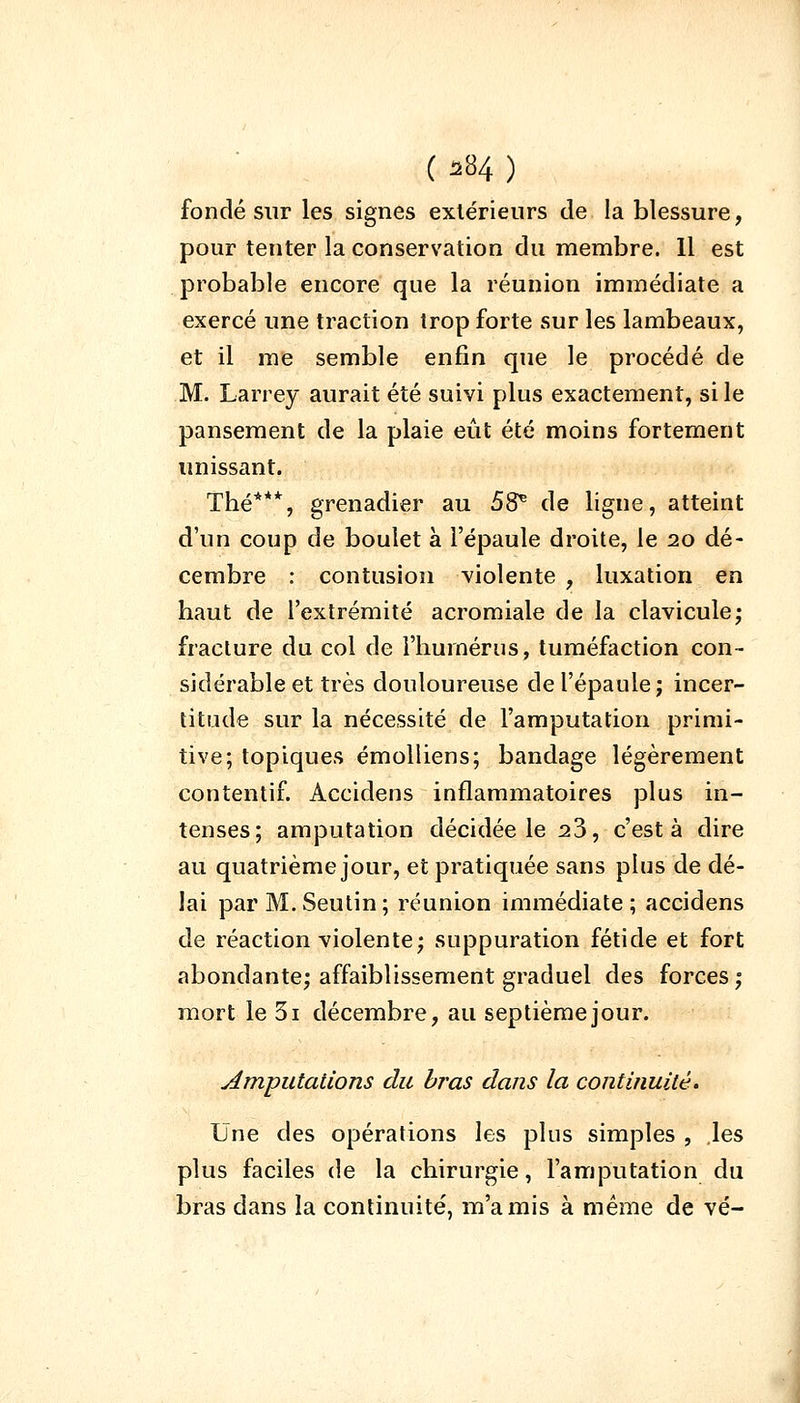 fondé sur les signes extérieurs de la blessure, pour tenter la conservation du membre. 11 est probable encore que la réunion immédiate a exercé une traction trop forte sur les lambeaux, et il me semble enfin que le procédé de M. Larrey aurait été suivi plus exactement, si le pansement de la plaie eût été moins fortement unissant. Thé***, grenadier au 58* de ligne, atteint d'un coup de boulet à l'épaule droite, le 20 dé- cembre : contusion violente , luxation en haut de l'extrémité acromiale de la clavicule; fracture du col de l'humérus, tuméfaction con- sidérable et très douloureuse de l'épaule; incer- titude sur la nécessité de l'amputation primi- tive; topiques émolliens; bandage légèrement contentif. Accidens inflammatoires plus in- tenses; amputation décidée le 23, c'est à dire au quatrième jour, et pratiquée sans plus de dé- lai parM.Seutin; réunion immédiate; accidens de réaction violente; suppuration fétide et fort abondante; affaiblissement graduel des forces; mort le 3i décembre, au septième jour. amputations du bras dans la continuité. Une des opérations les plus simples , les plus faciles de la chirurgie, l'amputation du bras dans la continuité, m'a mis à même de vé-
