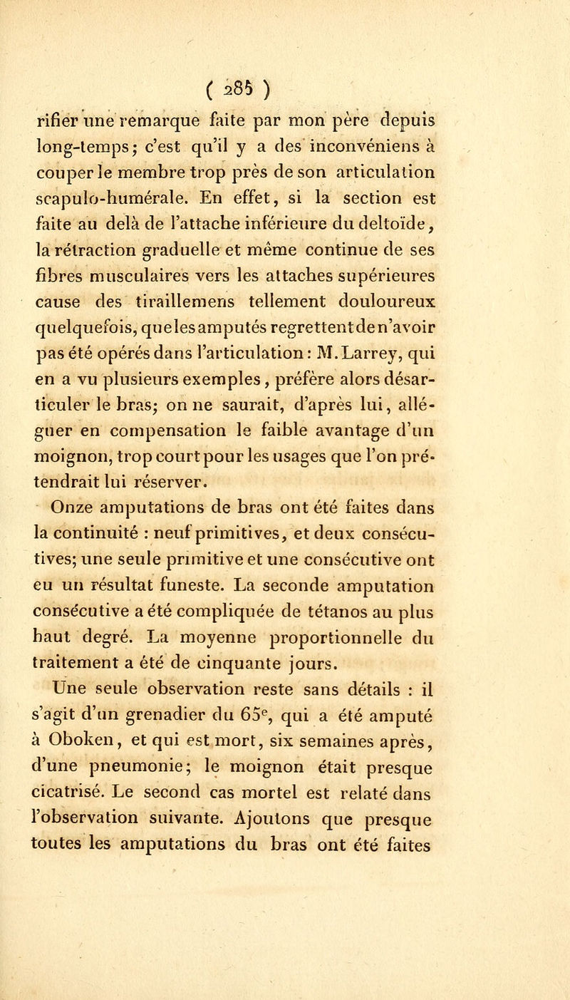 rifier une remarque faite par mon père depuis long-temps ; c'est qu'il y a des inconvéniens à couper le membre trop près de son articulation scapulo-humérale. En effet, si la section est faite au delà de l'attache inférieure du deltoïde, la rétraction graduelle et même continue de ses fibres musculaires vers les attaches supérieures cause des tiraillemens tellement douloureux quelquefois, quelesamputés regrettentden'avoir pas été opérés dans l'articulation : M.Larrey, qui en a vu plusieurs exemples, préfère alors désar- ticuler le bras; on ne saurait, d'après lui, allé- guer en compensation le faible avantage d'un moignon, trop court pour les usages que l'on pré- tendrait lui réserver. Onze amputations de bras ont été faites clans la continuité : neuf primitives, et deux consécu- tives; une seule primitive et une consécutive ont eu un résultat funeste. La seconde amputation consécutive a été compliquée de tétanos au plus haut degré. La moyenne proportionnelle du traitement a été de cinquante jours. Une seule observation reste sans détails : il s'agit d'un grenadier du 65e, qui a été amputé à Oboken, et qui est mort, six semaines après, d'une pneumonie; le moignon était presque cicatrisé. Le second cas mortel est relaté dans l'observation suivante. Ajoutons que presque toutes les amputations du bras ont été faites