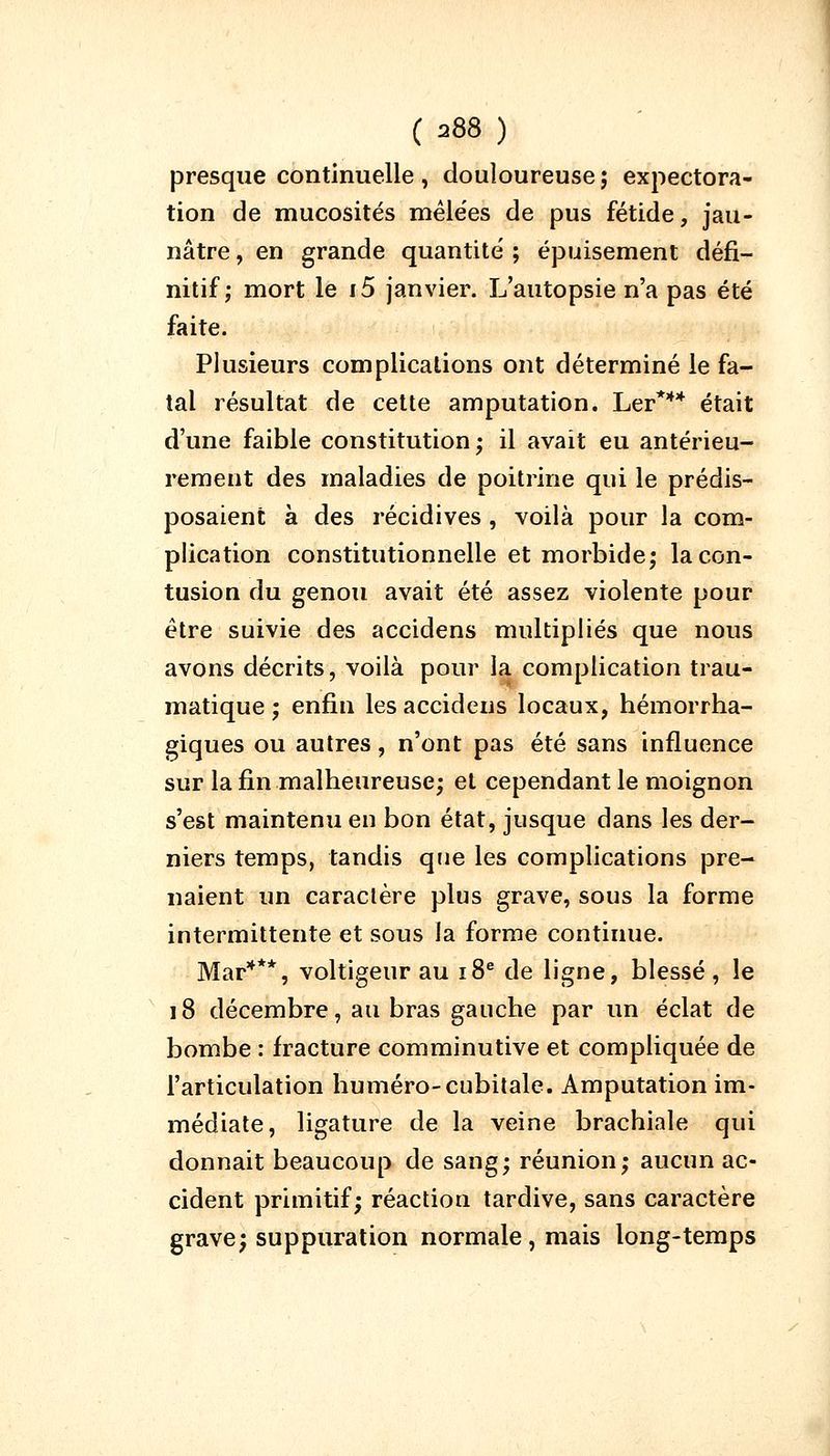 presque continuelle, douloureuse; expectora- tion de mucosités mêlées de pus fétide, jau- nâtre , en grande quantité ; épuisement défi- nitif ; mort le i5 janvier. L'autopsie n'a pas été faite. Plusieurs complications ont déterminé le fa- tal résultat de cette amputation. Ler*** était d'une faible constitution; il avait eu antérieu- rement des maladies de poitrine qui le prédis- posaient à des récidives , voilà pour la com- plication constitutionnelle et morbide; la con- tusion du genou avait été assez violente pour être suivie des accidens multipliés que nous avons décrits, voilà pour la complication trau- matique ; enfin les accidens locaux, hémorrha- giques ou autres, n'ont pas été sans influence sur la fin malheureuse; et cependant le moignon s'est maintenu en bon état, jusque dans les der- niers temps, tandis que les complications pre- naient un caractère plus grave, sous la forme intermittente et sous la forme continue. Mar***, voltigeur au 18e de ligne, blessé, le 18 décembre, au bras gauche par un éclat de bombe : fracture comminutive et compliquée de l'articulation numéro-cubitale. Amputation im- médiate, ligature de la veine brachiale qui donnait beaucoup de sang; réunion; aucun ac- cident primitif; réaction tardive, sans caractère grave; suppuration normale, mais long-temps