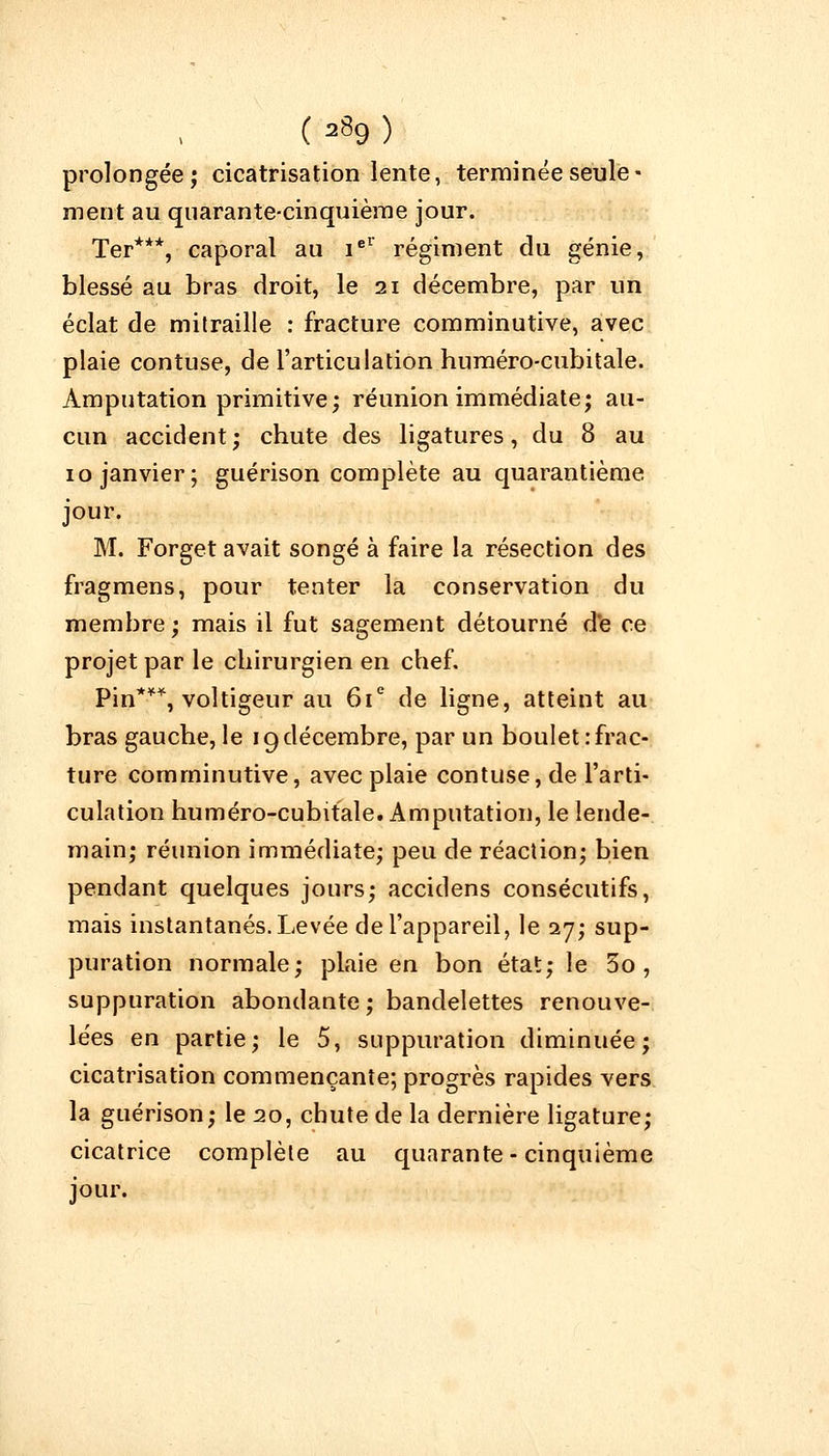 prolongée; cicatrisation lente, terminée seule- ment au quarante-cinquième jour. Ter***, caporal au iel régiment du génie, blessé au bras droit, le 21 décembre, par un éclat de mitraille : fracture comminutive, avec plaie contuse, de l'articulation huméro-cubitale. Amputation primitive; réunion immédiate; au- cun accident; chute des ligatures, du 8 au 10 janvier; guérison complète au quarantième jour. M. Forget avait songé à faire la résection des fragmens, pour tenter la conservation du membre; mais il fut sagement détourné de ce projet par le chirurgien en chef. Pin***, voltigeur au 61e de ligne, atteint au bras gauche, le 19décembre, par un boulet:frac- ture comminutive, avec plaie contuse, de l'arti- culation huméro-cubitale. Amputation, le lende- main; réunion immédiate; peu de réaction; bien pendant quelques jours; accidens consécutifs, mais instantanés. Levée de l'appareil, le 27; sup- puration normale; plaie en bon état; le 3o, suppuration abondante; bandelettes renouve- lées en partie; le 5, suppuration diminuée; cicatrisation commençante; progrès rapides vers la guérison; le 20, chute de la dernière ligature; cicatrice complète au quarante-cinquième jour.