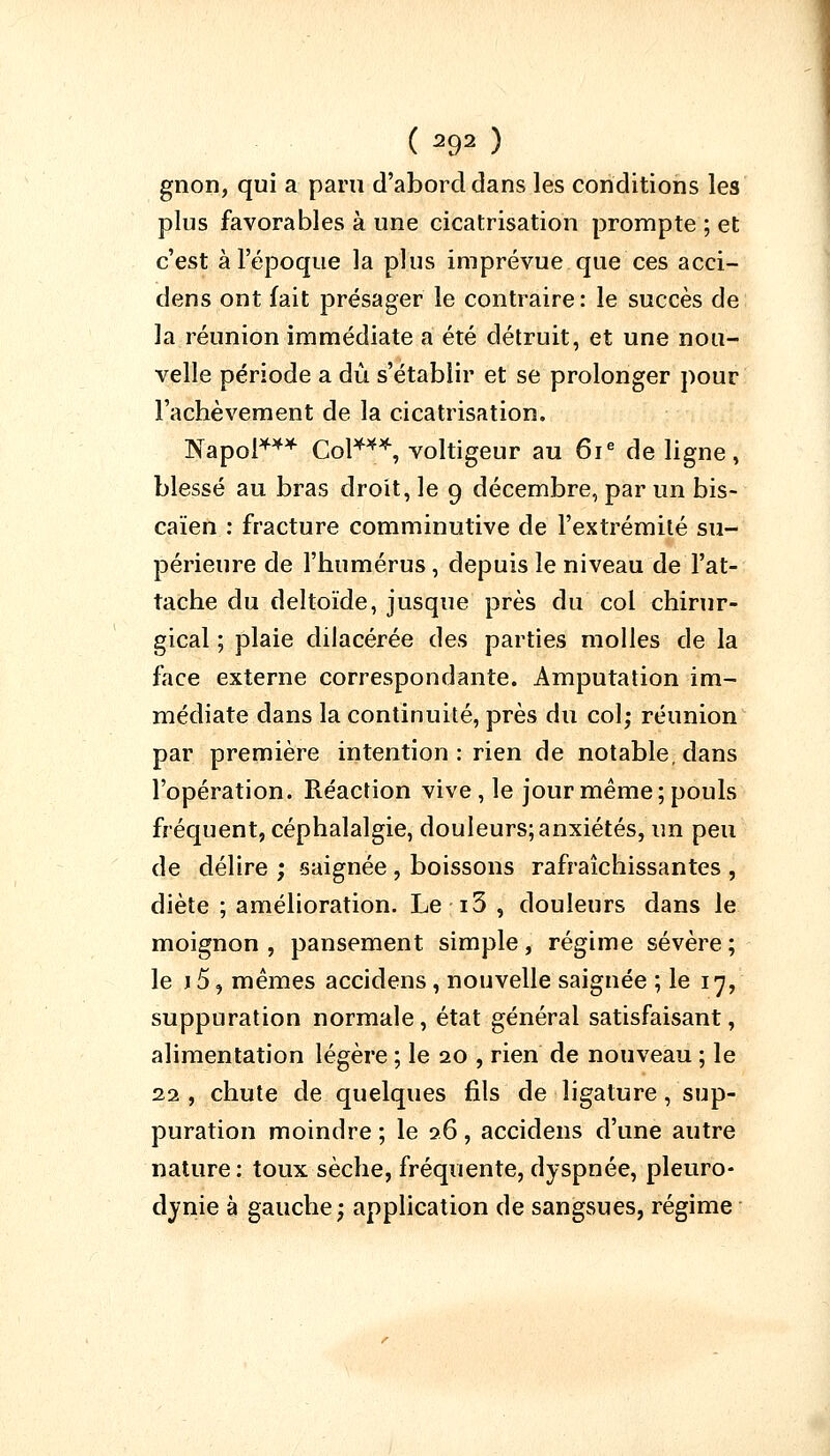 gnon, qui a paru d'abord dans les conditions les plus favorables à une cicatrisation prompte ; et c'est à l'époque la plus imprévue que ces acci- dens ont fait présager le contraire: le succès de la réunion immédiate a été détruit, et une nou- velle période a dû s'établir et se prolonger pour l'achèvement de la cicatrisation. Napoi*** Col***, voltigeur au 61e de ligne, blessé au bras droit, le 9 décembre, par un bis- caïen : fracture comminutive de l'extrémité su- périeure de l'humérus, depuis le niveau de l'at- tache du deltoïde, jusque près du col chirur- gical ; plaie dilacérée des parties molles de la face externe correspondante. Amputation im- médiate dans la continuité, près du col; réunion par première intention : rien de notable, dans l'opération. Réaction vive, le jour même; pouls fréquent, céphalalgie, douleurs; anxiétés, un peu de délire ; saignée , boissons rafraîchissantes , diète ; amélioration. Le-i3 , douleurs dans le moignon, pansement simple, régime sévère; le i5, mêmes accidens , nouvelle saignée ; le 17, suppuration normale, état général satisfaisant, alimentation légère ; le 20 , rien de nouveau ; le 22 , chute de quelques fils de ligature, sup- puration moindre ; le 26 , accidens d'une autre nature : toux sèche, fréquente, dyspnée, pleuro- dynie à gauche; application de sangsues, régime