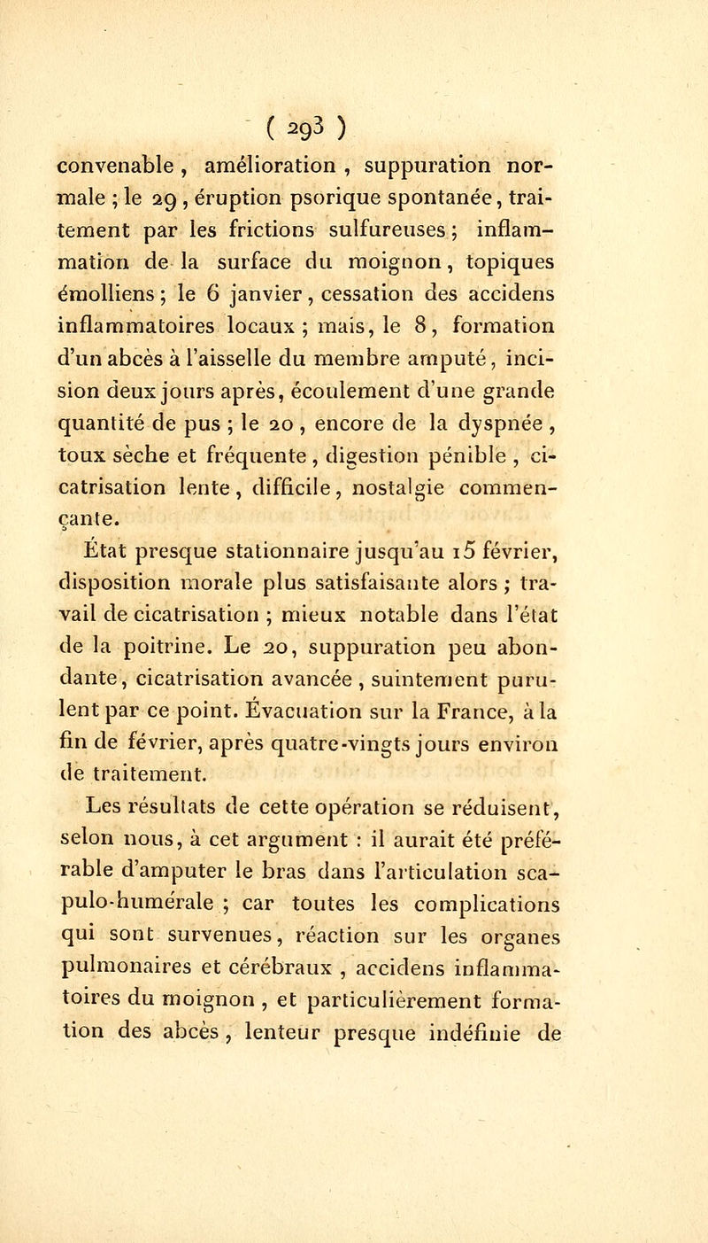 convenable , amélioration , suppuration nor- male ; le 29 , éruption psorique spontanée, trai- tement par les frictions sulfureuses ; inflam- mation de la surface du moignon, topiques émolliens ; le 6 janvier, cessation des accidens inflammatoires locaux ; mais, le 8, formation d'un abcès à l'aisselle du membre amputé, inci- sion deux jours après, écoulement d'une grande quantité de pus ; le 20 , encore de la dyspnée , toux sècbe et fréquente , digestion pénible , ci- catrisation lente, difficile, nostalgie commen- çante. Etat presque stationnaire jusqu'au i5 février, disposition morale plus satisfaisante alors ; tra- vail de cicatrisation ; mieux notable dans l'état de la poitrine. Le 20, suppuration peu abon- dante, cicatrisation avancée , suintement puru- lent par ce point. Évacuation sur la France, à la fin de février, après quatre-vingts jours environ de traitement. Les résultats de cette opération se réduisent, selon nous, à cet argument : il aurait été préfé- rable d'amputer le bras dans l'articulation sca- pulo-humérale ; car toutes les complications qui sont survenues, réaction sur les organes pulmonaires et cérébraux , accidens inflamma- toires du moignon , et particulièrement forma- tion des abcès , lenteur presque indéfinie de