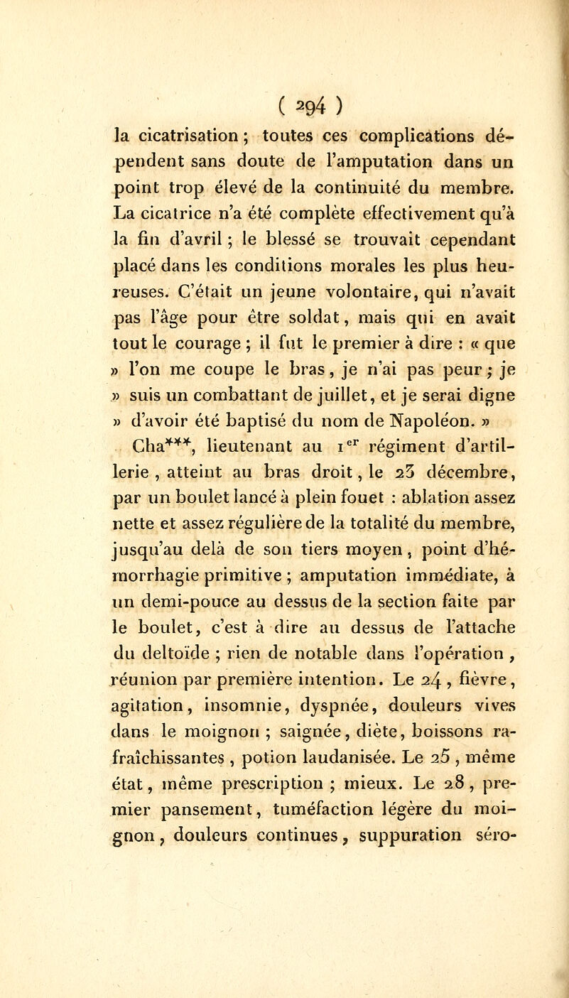 (^94) la cicatrisation ; toutes ces complications dé- pendent sans doute de l'amputation dans un point trop élevé de la continuité du membre. La cicatrice n'a été complète effectivement qu'à la fin d'avril ; le blessé se trouvait cependant placé dans les conditions morales les plus heu- reuses. C'était un jeune volontaire, qui n'avait pas l'âge pour être soldat, mais qui en avait tout le courage ; il fut le premier à dire : « que » l'on me coupe le bras, je n'ai pas peur; je » suis un combattant de juillet, et je serai digne » d'avoir été baptisé du nom de Napoléon. » Gha***, lieutenant au ier régiment d'artil- lerie , atteint au bras droit, le 23 décembre, par un boulet lancé à plein fouet : ablation assez nette et assez régulière de la totalité du membre, jusqu'au delà de son tiers moyen, point d'hé- morrhagie primitive ; amputation immédiate, à un demi-pouce au dessus de la section faite par le boulet, c'est à dire au dessus de l'attache du deltoïde ; rien de notable dans l'opération , réunion par première intention. Le 24 , fièvre, agitation, insomnie, dyspnée, douleurs vives dans le moignon ; saignée, diète, boissons ra- fraîchissantes , potion laudanisée. Le i5 , même état, même prescription ; mieux. Le 28, pre- mier pansement, tuméfaction légère du moi- gnon ? douleurs continues, suppuration séro-