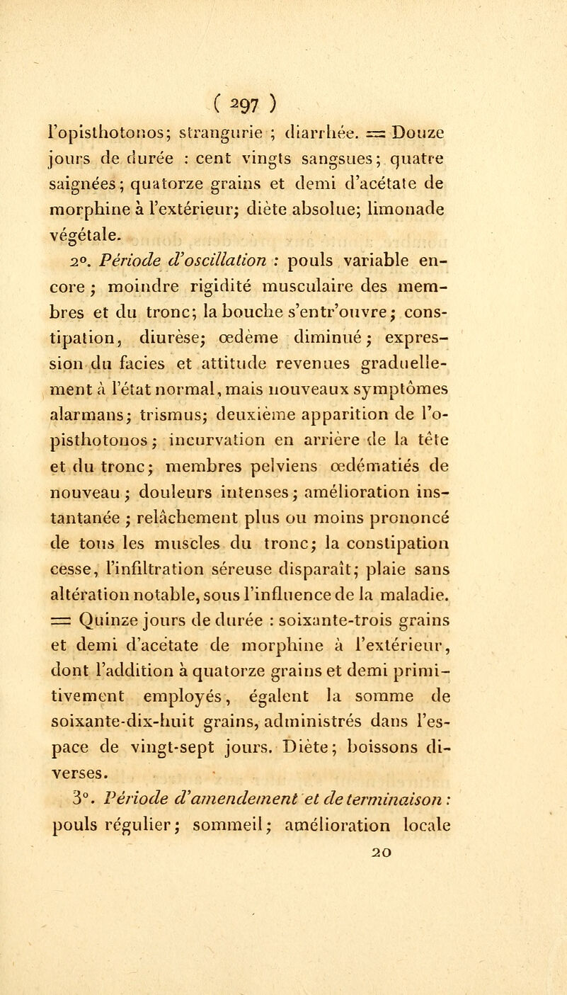 Fopisthotonos; strangurie ; diarrhée. = Douze jours de durée : cent vingts sangsues; quatre saignées; quatorze grains et demi d'acétate de morphine à l'extérieur; diète absolue; limonade végétale. 2°. Période d'oscillation : pouls variable en- core ; moindre rigidité musculaire des mem- bres et du tronc; la bouche s'entr'ouvre; cons- tipation, diurèse; œdème diminué; expres- sion du faciès et attitude revenues graduelle- ment à l'état normal, mais nouveaux symptômes alarmans; trismus; deuxième apparition de l'o- pisthotonos ; incurvation en arrière de la tête et du tronc; membres pelviens œdématiés de nouveau; douleurs intenses; amélioration ins- tantanée ; relâchement plus ou moins prononcé de tous les muscles du tronc; la constipation cesse, l'infiltration séreuse disparaît; plaie sans altération notable, sous l'influence de la maladie. =: Quinze jours de durée : soixante-trois grains et demi d'acétate de morphine à l'extérieur, dont l'addition à quatorze grains et demi primi- tivement employés, égalent la somme de soixante-dix-huit grains, administrés dans l'es- pace de vingt-sept jours. Diète; boissons di- verses. 3°. Période d'amendement'et de terminaison: pouls régulier; sommeil; amélioration locale 20