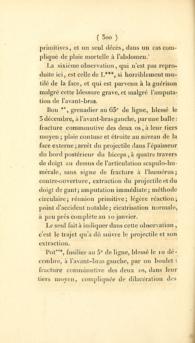 primitives, et un seul décès, clans un cas com- pliqué de plaie mortelle à l'abdomen.' La sixième observation , qui n'est pas repro- duite ici, est celle de L**4, si horriblement mu- tilé de la face, et qui est parvenu à la guérison malgré cette blessure grave, et malgré l'amputa- tion de l'avant-bras. Bon*, grenadier au 65e de ligne, blessé le 3 décembre, à l'avant-bras gauche, par une balle: fracture comminutive des deux os, à leur tiers moyen ; plaie confuse et étroite au niveau de la face externe ; arrêt du projectile dans l'épaisseur du bord postérieur du biceps , à quatre travers de doigt au dessus de l'articulation scapulo-hu- mérale, sans signe de fracture à l'humérus; contre-ouverture, extraction du projectile et du doigt de gant; amputation immédiate; méthode circulaire; réunion primitive; légère réaction; point d'accident notable; cicatrisation normale, à peu près complète au 10 janvier. Le seul fait à indiquer dans cette observation , c'est le trajet qu'a dû suivre le projectile et son extraction. Pot***, fusilier au 5e de ligne, blessé le io dé- cembre, à l'avant-bras gauche, par un boulet : fracture comminutive des deux os, dans leur tiers moyen, compliquée de dilacération des