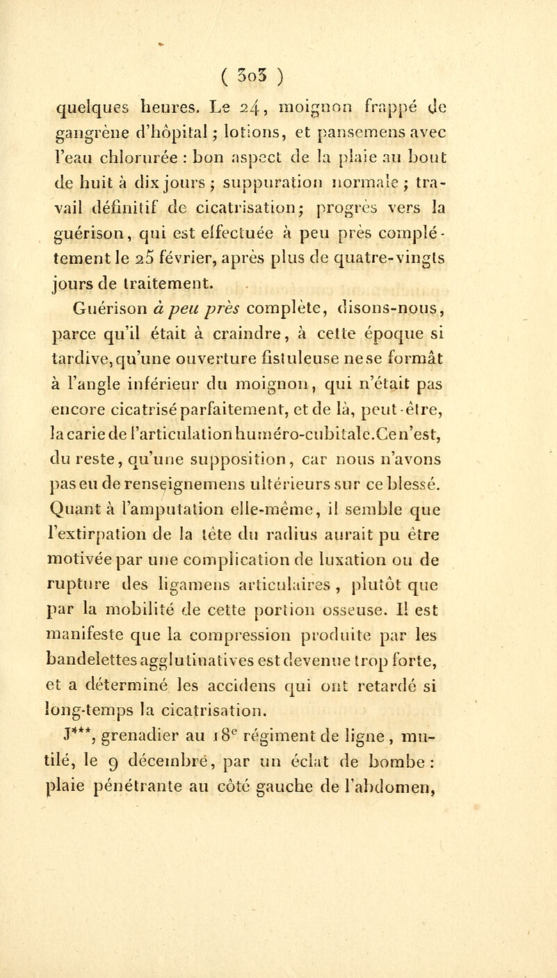 quelques heures. Le 24, moignon frappé de gangrène d'hôpital ; lotions, et pansemens avec l'eau chlorurée : bon aspect de la plaie au bout de huit à dix jours; suppuration normale; tra- vail définitif de cicatrisation; progrès vers la guérison, qui est effectuée à peu près complè- tement le 25 février, après plus de quatre-vingts jours de traitement. Guérison à peu près complète, disons-nous, parce qu'il était à craindre, à cette époque si tardive, qu'une ouverture fistuleuse ne se formât à l'angle inférieur du moignon, qui n'était pas encore cicatrisé parfaitement, et de là, peut-être, la carie de l'articulation huméro-cubitale.Cen'est, du reste, qu'une supposition, car nous n'avons pas eu de renseignemens ultérieurs sur ce blessé. Quanta l'amputation elle-même, il semble que l'extirpation de la tète du radius aurait pu être motivée par une complication de luxation ou de rupture des ligamens articulaires , plutôt que par la mobilité de cette portion osseuse. Il est manifeste que la compression produite par les bandelettes agglutiuatives est devenue trop forte, et a déterminé les accidens qui ont retardé si long-temps la cicatrisation. J***, grenadier au j8e régiment de ligne , mu- tilé, le 9 décembre, par un éclat de bombe: plaie pénétrante au côté gauche de l'abdomen,