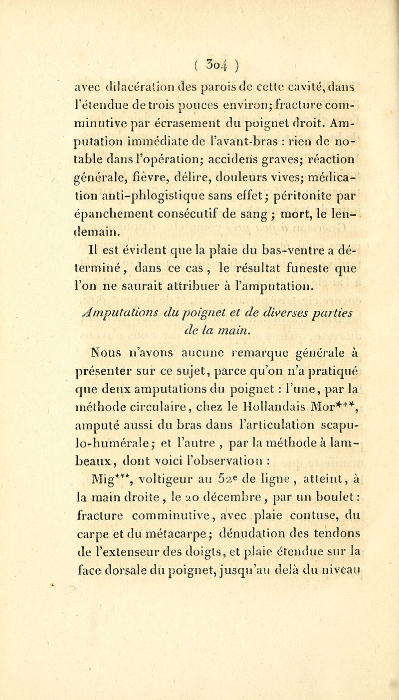 avec dilacéralion des parois de cette cavité, dans l'étendue de trois pouces environ; fracture com- minutive par écrasement du poignet droit. Am- putation immédiate de Favant-bras : rien de no- table dans l'opération; acciderïs graves; réaction générale, fièvre, délire, douleurs vives; médica- tion anti-phlogistique sans effet; péritonite par épanchement consécutif de sang ; mort, le len- demain. Il est évident que la plaie du bas-ventre a dé- terminé, dans ce cas, le résultat funeste que l'on ne saurait attribuer à l'amputation. Amputations du poignet et de diverses parties de la main. Nous n'avons aucune remarque générale à présenter sur ce sujet, parce qu'on n'a pratiqué que deux amputations du poignet : l'une, par la méthode circulaire, chez le Hollandais Mor***, amputé aussi du bras dans l'articulation scapu- lo-humérale; et l'autre , par la méthode à lam- beaux, dont voici l'observation : Mig**% voltigeur au 52e de ligne, atteint, à la main droite , le 20 décembre , par un boulet : fracture comminutive, avec plaie contuse, du carpe et du métacarpe; dénudation des tendons de l'extenseur des doigts, et plaie étendue sur la face dorsale du poignet, jusqu'au delà du niveau