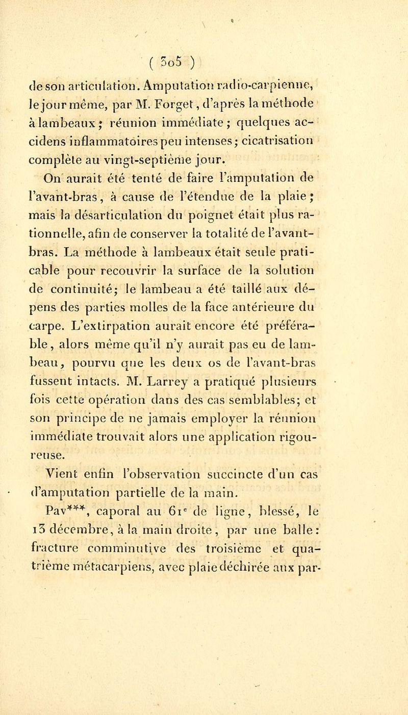de son articulation. Amputation radio-carpienue, le jour même, par M. Forget, d'après la méthode à lambeaux; réunion immédiate ; quelques ac- cidens inflammatoires peu intenses; cicatrisation complète au vingt-septième jour. On aurait été tenté de faire l'amputation de l'avant-bras, à cause de l'étendue de la plaie ; mais la désarticulation du poignet était plus ra- tionnelle, afin de conserver la totalité de l'avant- bras. La méthode à lambeaux était seule prati- cable pour recouvrir la surface de la solution de continuité; le lambeau a été taillé aux dé- pens des parties molles de la face antérieure du carpe. L'extirpation aurait encore été préféra- ble , alors même qu'il n'y aurait pas eu de lam- beau, pourvu que les deux os de l'avant-bras fussent intacts. M. Larrey a pratiqué plusieurs fois cette opération dans des cas semblables; et son principe de ne jamais employer la réunion immédiate trouvait alors une application rigou- reuse. Vient enfin l'observation succincte d'un cas d'amputation partielle de la main. Pav***, caporal au 61e de ligne, blessé, le i3 décembre, à la main droite, par une balle: fracture comminutive des troisième et qua- trième métacarpiens, avec plaie déchirée aux par-