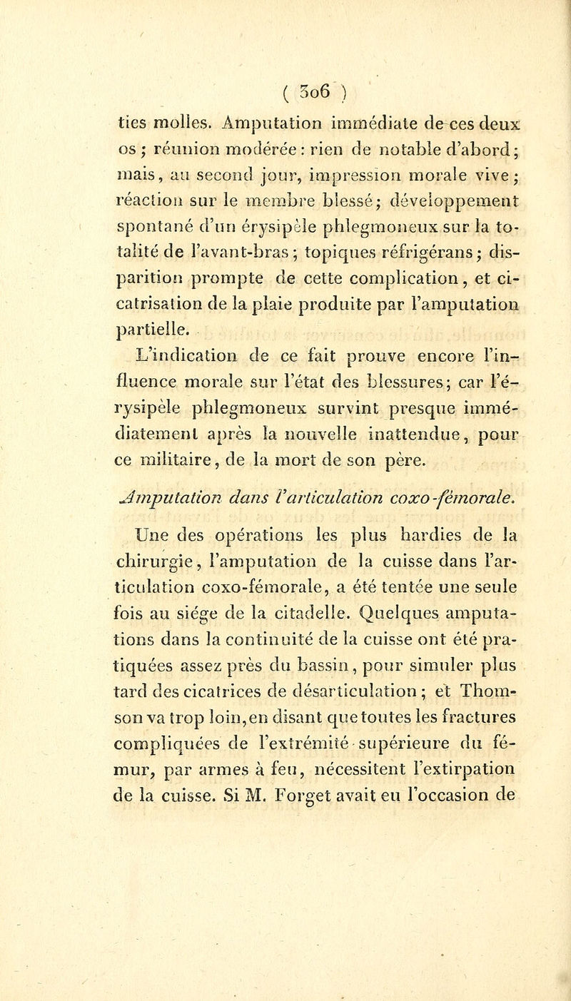 tïes molles. Amputation immédiate de-ces deux os ; réunion modérée : rien de notable d'abord; mais, au second jour, impression morale vive; réaction sur le membre biessé; développement spontané d'un érysipèle phlegmoneux sur la to- talité de l'avant-bras; topiques réfrigérans; dis- parition prompte de cette complication, et ci- catrisation de la plaie produite par l'amputation partielle. L'indication de ce fait prouve encore l'in- fluence morale sur l'état des blessures; car l'é- rysipèle phlegmoneux survint presque immé- diatement après la nouvelle inattendue, pour ce militaire, de la mort de son père. ^imputation dans Varticulation cocco-fémorale. Une des opérations les plus hardies de la chirurgie, l'amputation de la cuisse dans l'ar- ticulation coxo-fémorale, a été tentée une seule fois au siège de la citadelle. Quelques amputa- tions dans la continuité de la cuisse ont été pra- tiquées assez près du bassin, pour simuler plus tard des cicatrices de désarticulation ; et Thom- son va trop loin, en disant que toutes les fractures compliquées de l'extrémité supérieure du fé- mur, par armes à feu, nécessitent l'extirpation de la cuisse. Si M. Forget avait eu l'occasion de