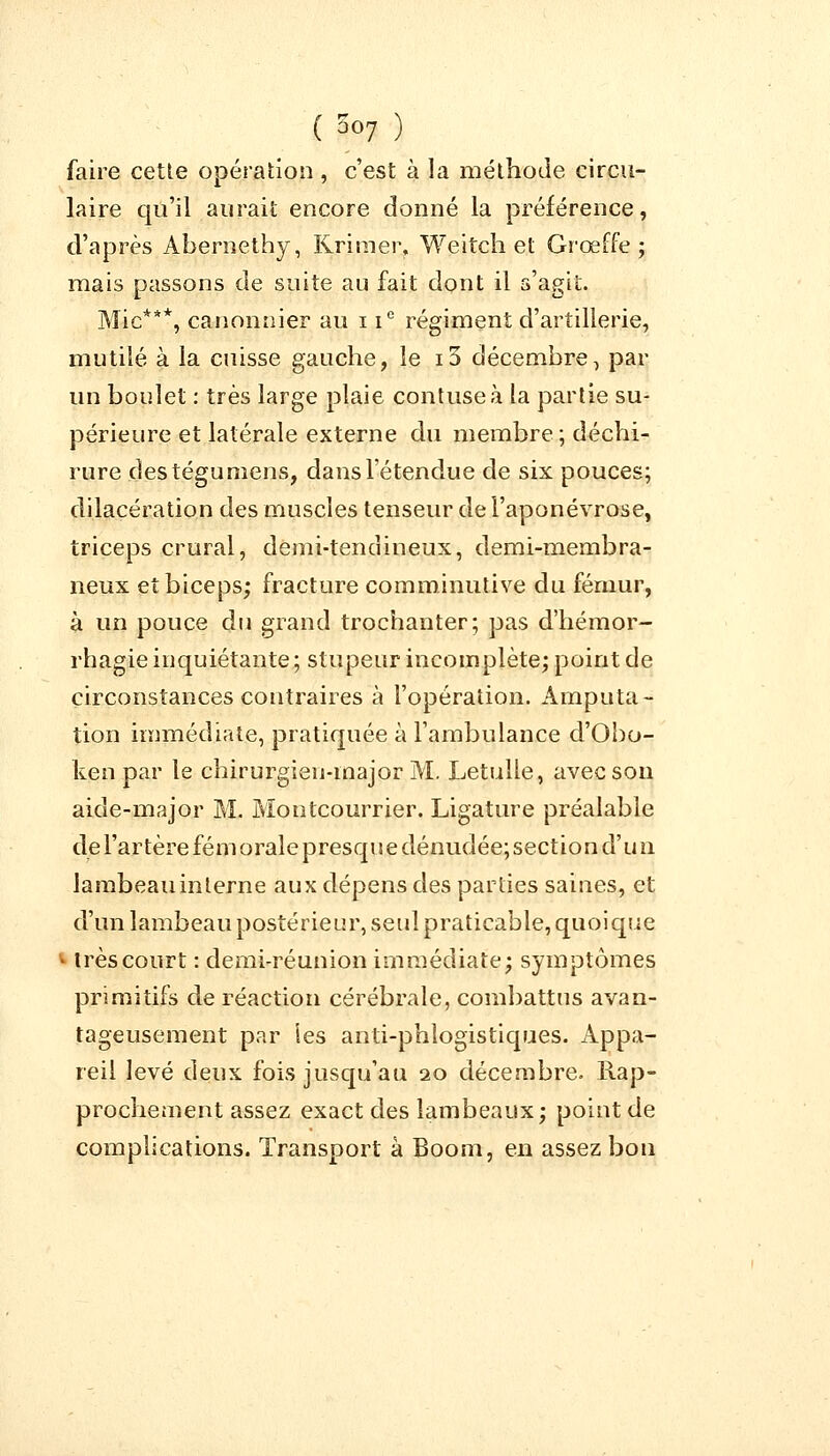 faire cette opération , c'est à la méthode circu- laire qu'il aurait encore donné la préférence, d'après Abernethy, Krimer, Weitch et Grœffe ; mais passons de suite au fait dont il s'agit. Mie***, canonnier au i ic régiment d'artillerie, mutilé à la cuisse gauche, le i3 décembre, par un boulet : très large plaie contuseà la partie su- périeure et latérale externe du membre ; déchi- rure des tégu mens, dans l'étendue de six pouces; dilacération des muscles tenseur de l'aponévrose, triceps crural, demi-tendineux, demi-membra- neux et biceps; fracture comminutive du fémur, à un pouce du grand trochanter; pas d'hémor- rhagie inquiétante; stupeur incomplète; point de circonstances contraires à l'opération. Amputa- tion immédiate, pratiquée à l'ambulance d'Obo- ken par le chirurgien-major M. Letulle, avec son aide-major M. Montcourrier. Ligature préalable de l'artère fém orale presqu e dénudée; section d'u n lambeauinlerne aux dépens des parties saines, et d'un lambeau postérieur, seul praticable, quoique I très court : demi-réunion immédiate; symptômes primitifs de réaction cérébrale, combattus avan- tageusement par ies anti-phlogistiques. Appa- reil levé deux fois jusqu'au 20 décembre. Rap- prochement assez exact des lambeaux; point de complications. Transport à Boom, en assez bon