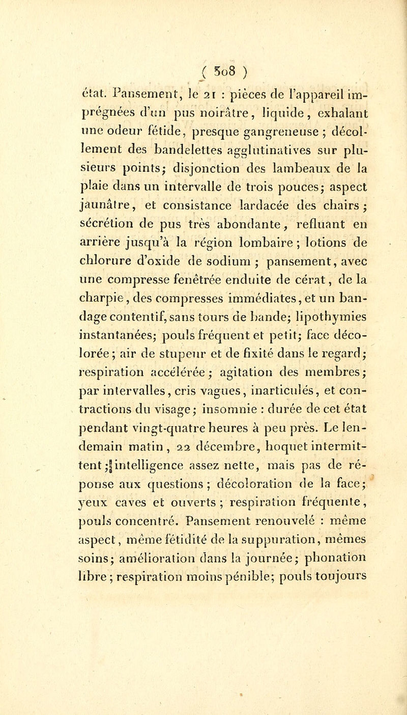 état. Pansement, le 21 : pièces de l'appareil im- prégnées d'un pus noirâtre, liquide, exhalant une odeur fétide, presque gangreneuse ; décol- lement des bandelettes agglutinatives sur plu- sieurs points; disjonction des lambeaux de la plaie dans un intervalle de trois pouces ; aspect jaunâtre, et consistance lardacée des chairs; sécrétion de pus très abondante, refluant en arrière jusqu'à la région lombaire ; lotions de chlorure d'oxide de sodium ; pansement, avec une compresse fenêtrée enduite de cérat, de la charpie, des compresses immédiates, et un ban- dage contentif, sans tours de bande; lipothymies instantanées; pouls fréquent et petit; face déco- lorée ; air de stupeur et de fixité dans le regard; respiration accélérée; agitation des membres; par intervalles, cris vagues, inarticulés, et con- tractions du visage; insomnie : durée de cet état pendant vingt-quatre heures à peu près. Le len- demain matin, 22 décembre, hoquet intermit- tent ;|intelligence assez nette, mais pas de ré- ponse aux questions; décoloration de la face; yeux caves et ouverts; respiration fréquente, pouls concentré. Pansement renouvelé : même aspect, même fétidité de la suppuration, mêmes soins; amélioration dans la journée; phonation libre ; respiration moins pénible; pouls toujours