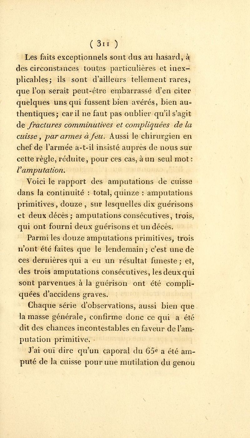 Les faits exceptionnels sont dus au hasard, à des circonstances toutes particulières et inex- plicables; ils sont d'ailleurs tellement rares, que l'on serait peut-être embarrassé d'en citer quelques uns qui fussent bien avérés, bien au- thentiques; car il ne faut pas oublier qu'il s'agit de fractures comminutives et compliquées de la cuisse , par armes à feu. Aussi le chirurgien en chef de l'armée a-t-il insisté auprès de nous sur cette règle, réduite, pour ces cas, à un seul mot : V amputation. Voici le rapport des amputations de cuisse dans la continuité : total, quinze : amputations primitives, douze , sur lesquelles dix guérisons et deux décès; amputations consécutives, trois, qui ont fourni deux guérisons et un décès. Parmi les douze amputations primitives, trois n'ont été faites que le lendemain ; c'est une de ces dernières qui a eu un résultat funeste ; et, des trois amputations consécutives, les deux qui sont parvenues à la guérison ont été compli- quées d'accidens graves. Chaque série d'observations, aussi bien que la masse générale, confirme donc ce qui a été dit des chances incontestables en faveur de l'am- putation primitive. J'ai ouï dire qu'un caporal du 65e a été am- puté de la cuisse pour une mutilation du genou