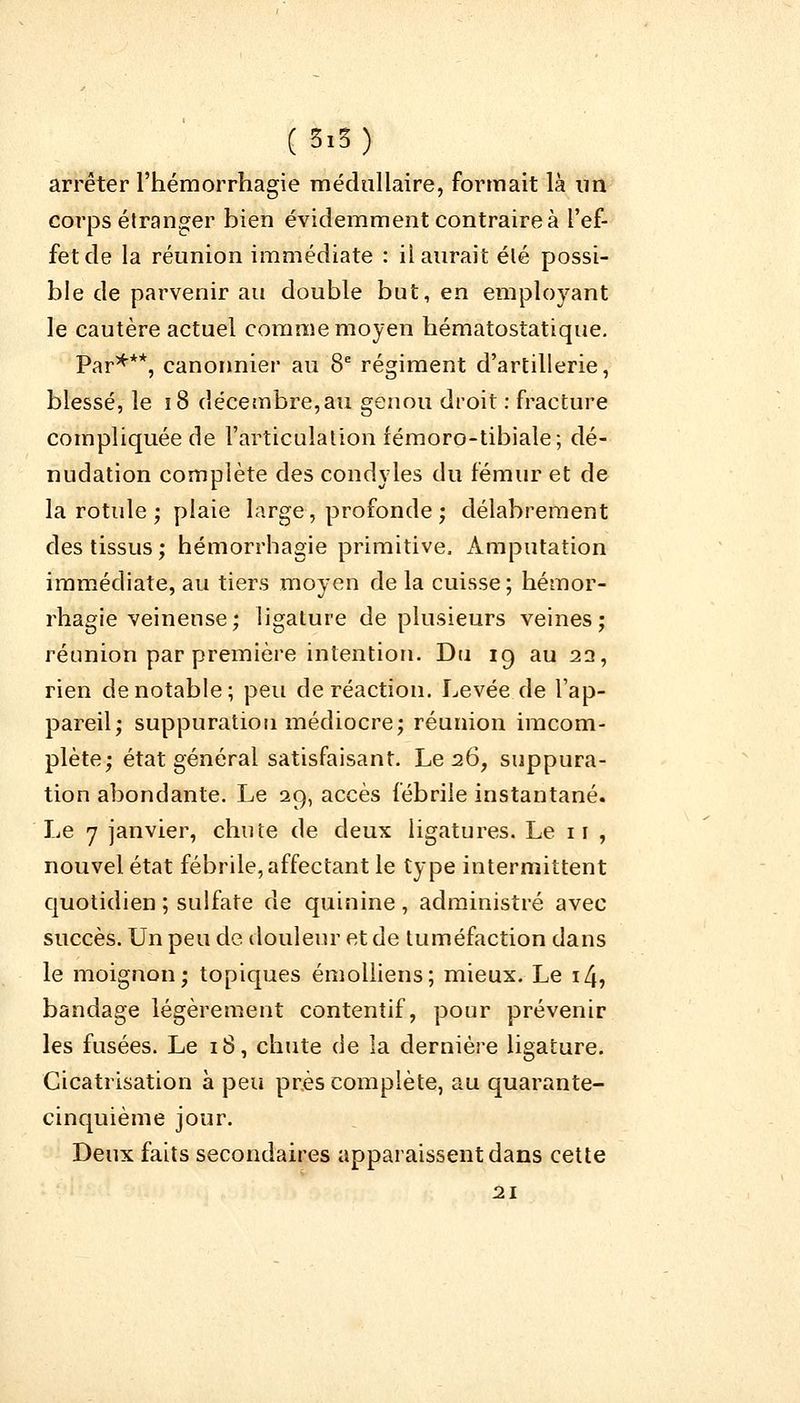 arrêter l'hémorrhagie médullaire, formait là un corps étranger bien évidemment contraire à l'ef- fet de la réunion immédiate : il aurait élé possi- ble de parvenir au double but, en employant le cautère actuel comme moyen bématostatique. Par***, canonnier au 8e régiment d'artillerie, blessé, le 18 décembre,au genou droit : fracture compliquée de l'articulation fémoro-tibiale; dé- nudation complète des condyles du fémur et de la rotule ; plaie large, profonde ; délabrement des tissus ; hémorrhagie primitive, Amputation immédiate, au tiers moyen de la cuisse ; hémor- rhagie veineuse; ligature de plusieurs veines; réunion par première intention. Du 19 au 22, rien de notable; peu de réaction. Levée de l'ap- pareil; suppuration médiocre; réunion imcom- plète; état général satisfaisant. Le 26, suppura- tion abondante. Le 29, accès fébrile instantané. Le 7 janvier, chute de deux ligatures. Le 11 , nouvel état fébrile, affectant le type intermittent quotidien ; sulfate de quinine , administré avec succès. Un peu de. douleur et de tuméfaction dans le moignon; topiques émolliens; mieux. Le 14, bandage légèrement contentif, pour prévenir les fusées. Le 18, chute de la dernière ligature. Cicatrisation à peu près complète, au quarante- cinquième jour. Deux faits secondaires apparaissent dans cette 21