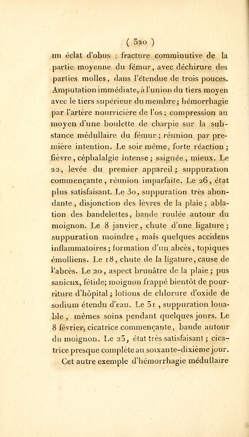 un éclat d'obus : fracture comminutive de la partie moyenne du fémur, avec déchirure des parties molles, dans l'étendue de trois pouces. Amputation immédiate, à l'union du tiers moyen avec le tiers supérieur du membre; hémorrhagie par l'artère nourricière de l'os; compression au moyen d'une boulette de charpie sur la sub- stance médullaire du fémur ; réunion par pre- mière intention. Le soir même, forte réaction; fièvre, céphalalgie intense; saignée, mieux. Le 22, levée du premier appareil; suppuration commençante, réunion imparfaite. Le 26, état plus satisfaisant. Le 3o, suppuration très abon- dante , disjonction des lèvres de la plaie ; abla- tion des bandelettes, bande roulée autour du moignon. Le 8 janvier, chute d'une ligature; suppuration moindre , mais quelques accidens inflammatoires; formation c\\in abcès, topiques émolliens. Le 18, chute de la ligature, cause de l'abcès. Le 20, aspect brunâtre de la plaie ; pus sanieux, fétide; moignon frappé bientôt de pour- riture d'hôpital; lotions de chlorure d'oxide de sodium étendu d'eau. Le 3i , suppuration loua- ble , mêmes soins pendant quelques jours. Le 8 février^, cicatrice commençante, bande autour du moignon. Le 25, état très satisfaisant ; cica- trice presque complète au soixante-dixième jour. Cet autre exemple d'hémorrhagie médullaire