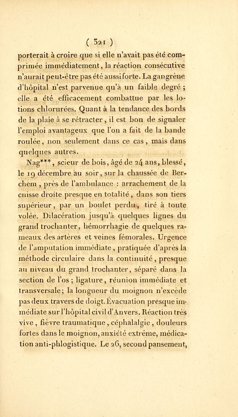 porterait à croire que si elle n'avait pas été com- primée immédiatement, la réaction consécutive n'aurait peut-être pas été aussi forte. La gangrène d'hôpital n'est parvenue qu'à un faible degré ; elle a été efficacement combattue par les lo- tions chlorurées. Quant à la tendance des bords de la plaie à se rétracter , il est bon de signaler l'emploi avantageux que l'on a fait de la bande roulée, non seulement clans ce cas, mais dans quelques autres. Nag***, scieur de bois, âgé de i(\ ans, blessé, le 19 décembre au soir, sur la chaussée de Ber- chem , près de l'ambulance : arrachement de la cuisse droite presque en totalité, dans son tiers supérieur, par un boulet perdu, tiré à toute volée. Dilacération jusqu'à quelques lignes du grand trochanter, hémorrhagie de quelques ra- meaux des artères et veines fémorales. Urgence de l'amputation immédiate , pratiquée d'après la méthode circulaire dans la continuité, presque au niveau du grand trochanter, séparé dans la section de l'os ; ligature, réunion immédiate et transversale; la longueur du moignon n'excède pas deux travers de doigt. Évacuation presque im- médiate sur l'hôpital civil d'Anvers. Réaction très vive , fièvre traumatique , céphalalgie , douleurs fortes dans le moignon, anxiété extrême, médica- tion anti-phlogistique. Le 26, second pansement,