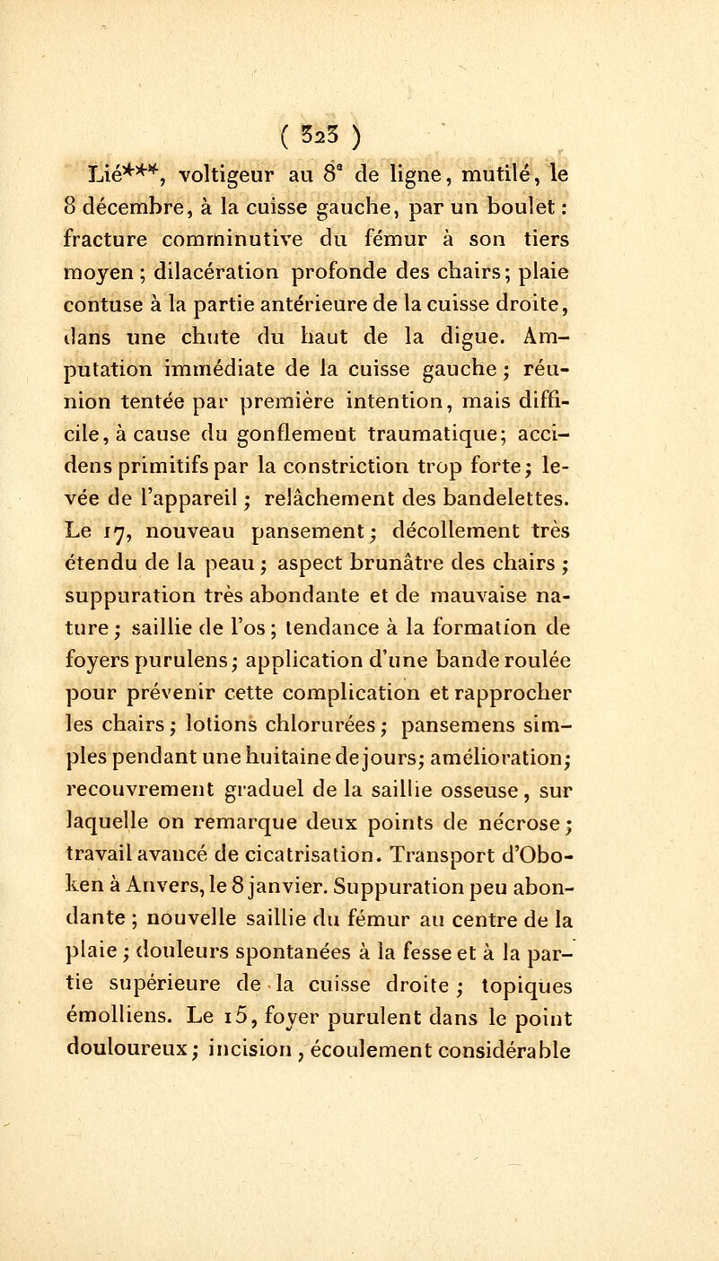 Lié**4, voltigeur au 8a de ligne, mutilé, le 8 décembre, à la cuisse gauche, par un boulet : fracture comrninutive du fémur à son tiers moyen ; dilacération profonde des chairs; plaie contuse à la partie antérieure de la cuisse droite, dans une chute du haut de la digue. Am- putation immédiate de la cuisse gauche ; réu- nion tentée par première intention, mais diffi- cile, à cause du gonflement traumatique; acci- dens primitifs par la constriction trop forte; le- vée de l'appareil ; relâchement des bandelettes. Le 17, nouveau pansement; décollement très étendu de la peau ; aspect brunâtre des chairs ; suppuration très abondante et de mauvaise na- ture; saillie de l'os; tendance à la formation de foyers purulens; application d'une bande roulée pour prévenir cette complication et rapprocher les chairs; lotions chlorurées; pansemens sim- ples pendant une huitaine de jours; amélioration; recouvrement graduel de la saillie osseuse, sur laquelle on remarque deux points de nécrose; travail avancé de cicatrisation. Transport d'Obo- ken à Anvers, le 8 janvier. Suppuration peu abon- dante ; nouvelle saillie du fémur au centre de la plaie ; douleurs spontanées à la fesse et à la par- tie supérieure de la cuisse droite; topiques émolliens. Le i5, foyer purulent dans le point douloureux; incision 7 écoulement considérable
