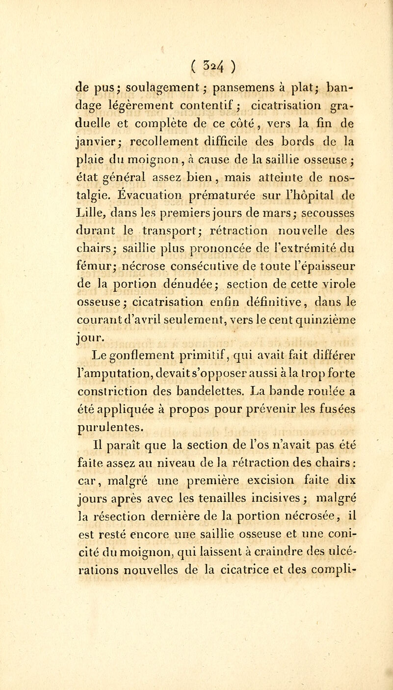 de pus; soulagement; pansemens à plat; ban- dage légèrement contentif; cicatrisation gra- duelle et complète de ce côté, vers la fin de janvier; recollement difficile des bords de la plaie du moignon, à cause de la saillie osseuse ; état général assez bien, mais atteinte de nos- talgie. Évacuation prématurée sur l'hôpital de Lille, dans les premiers jours de mars; secousses durant le transport; rétraction nouvelle des chairs; saillie plus prononcée de l'extrémité du fémur; nécrose consécutive de toute l'épaisseur de la portion dénudée; section de cette virole osseuse; cicatrisation enfin définitive, dans le courant d'avril seulement, vers le cent quinzième jour. Le gonflement primitif, qui avait fait différer l'amputation, devait s'opposer aussi à la trop forte construction des bandelettes. La bande roulée a été appliquée à propos pour prévenir les fusées purulentes. Il paraît que la section de l'os n'avait pas été faite assez au niveau de la rétraction des chairs : car, malgré une première excision faite dix jours après avec les tenailles incisives; malgré la résection dernière de la portion nécrosée, il est resté encore une saillie osseuse et une coni- cité du moignon, qui laissent à craindre des ulcé- rations nouvelles de la cicatrice et des compli-