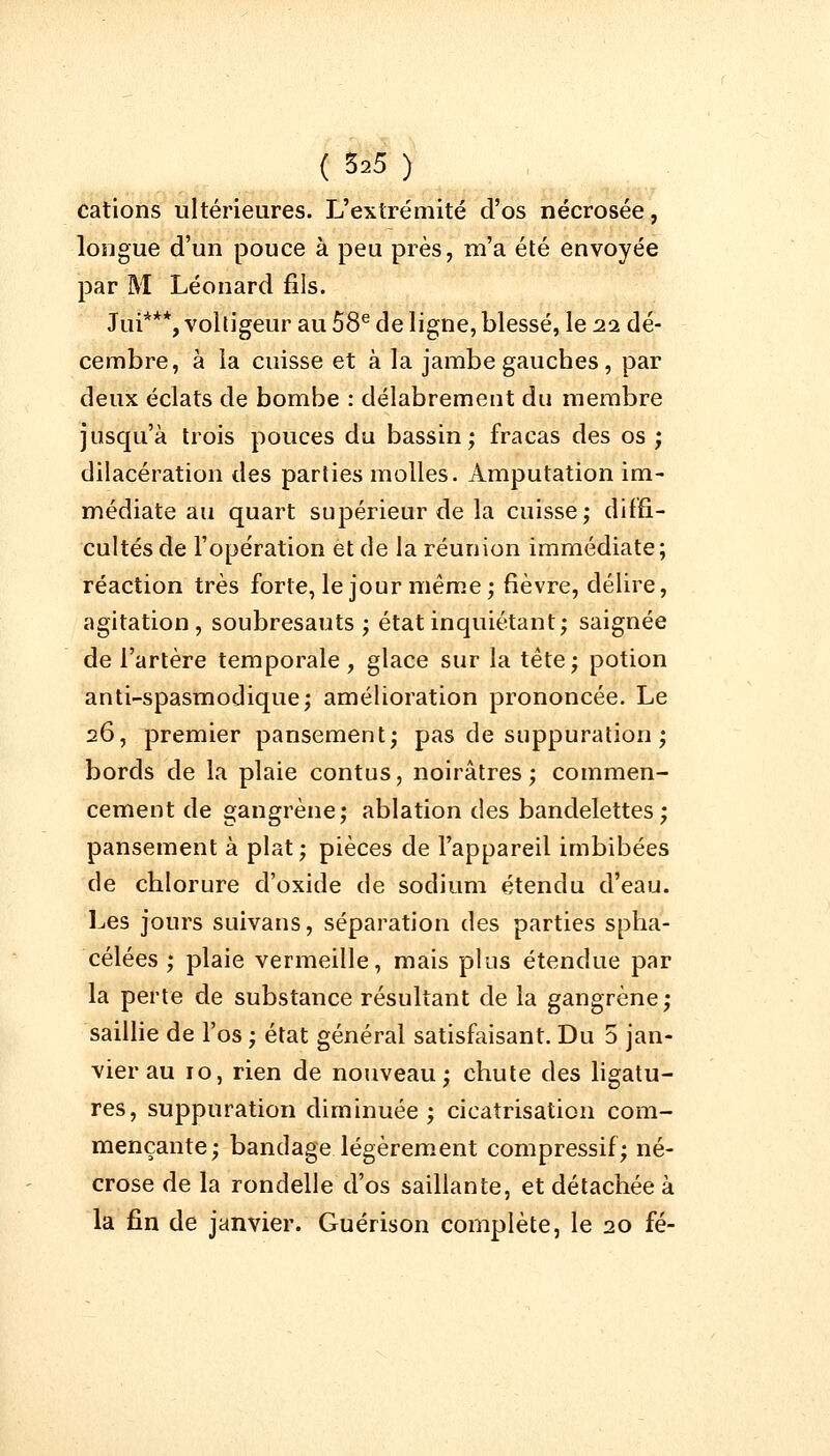 cations ultérieures. L'extrémité d'os nécrosée, longue d'un pouce à peu près, m'a été envoyée par M Léonard fils. Jui***, voltigeur au 58e de ligne, blessé, le 22 dé- cembre, à la cuisse et à la jambe gaucbes, par deux éclats de bombe : délabrement du membre jusqu'à trois pouces du bassin; fracas des os; dilacération des parties molles. Amputation im- médiate au quart supérieur de la cuisse; diffi- cultés de l'opération et de la réunion immédiate ; réaction très forte, le jour même; fièvre, délire, agitation, soubresauts; état inquiétant; saignée de l'artère temporale , glace sur la tête; potion anti-spasmodique; amélioration prononcée. Le 26, premier pansement; pas de suppuration ; bords de la plaie contus, noirâtres; commen- cement de gangrène; ablation des bandelettes; pansement à plat; pièces de l'appareil imbibées de cblorure d'oxide de sodium étendu d'eau. Les jours suivans, séparation des parties spha- célées ; plaie vermeille, mais plus étendue par la perte de substance résultant de la gangrène; saillie de l'os ; état général satisfaisant. Du 5 jan- vier au 10, rien de nouveau; chute des ligatu- res, suppuration diminuée; cicatrisation com- mençante; bandage légèrement compressif; né- crose de la rondelle d'os saillante, et détachée à la fin de janvier. Guérison complète, le 20 fé-
