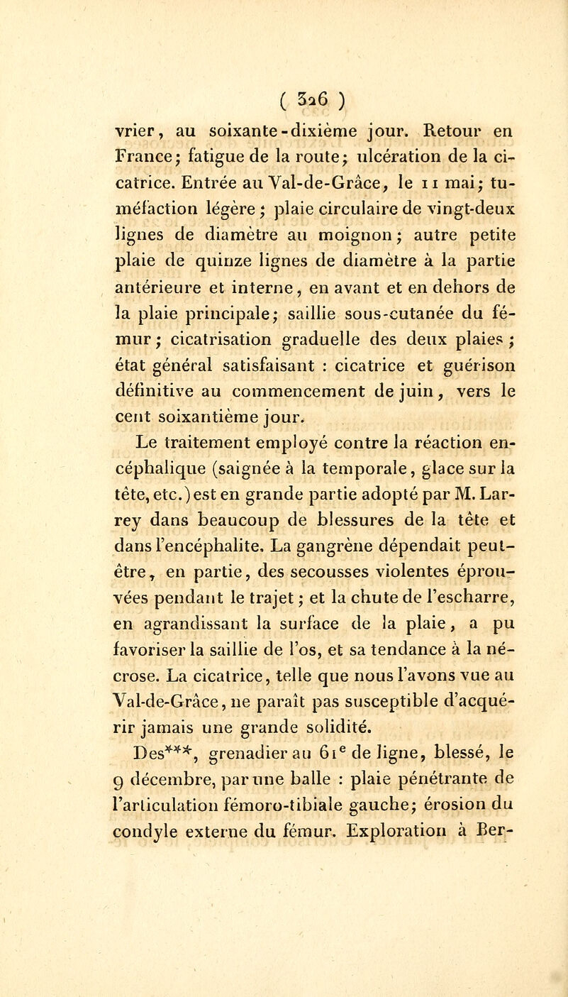 vrier, au soixante-dixième jour. Retour en France; fatigue de la route; ulcération de la ci- catrice. Entrée au Val-de-Grâce, le n mai; tu- méfaction légère ; plaie circulaire de vingt-deux lignes de diamètre au moignon ; autre petite plaie de quinze lignes de diamètre à la partie antérieure et interne, en avant et en dehors de la plaie principale; saillie sous-cutanée du fé- mur ; cicatrisation graduelle des deux plaies ; état général satisfaisant : cicatrice et guérison définitive au commencement de juin, vers le cent soixantième jour. Le traitement employé contre la réaction en- céphalique (saignée à la temporale, glace sur la tête, etc.) est en grande partie adopté par M. Lar- rey dans beaucoup de blessures de la tête et dans l'encéphalite, La gangrène dépendait peut- être T en partie, des secousses violentes éprou- vées pendant le trajet ; et la chute de l'escharre, en agrandissant la surface de la plaie, a pu favoriser la saillie de l'os, et sa tendance à la né- crose. La cicatrice, telle que nous l'avons vue au Val-de-Grâce, ne paraît pas susceptible d'acqué- rir jamais une grande solidité. Des***, grenadier au 61e de ligne, blessé, le 9 décembre, par une balle : plaie pénétrante de l'articulation fémoro-tibiale gauche; érosion du condyle externe du fémur. Exploration à Ber-