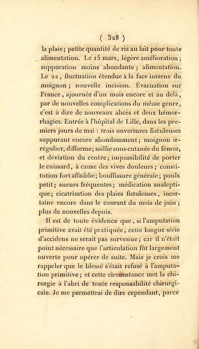 la plaie; petite quantité de riz au lait pour toute alimentation. Le 15 mars, légère amélioration ; suppuration moins abondante; alimentation. Le 11, fluctuation étendue à la face interne du moignon ; nouvelle incision. Evacuation sur France , ajournée d'un mois encore et au delà, par de nouvelles complications du même genre, c'est à dire de nouveaux abcès et deux hémor- rhagies. Entrée à l'hôpital de Lille, dans les pre- miers jours de mai : trois ouvertures fistuleuses suppurant encore abondamment; moignon ir- régulier, difforme; saillie sous-cutanée du fémur, et déviation du centre; impossibilité de porter le cuissard, à cause des vives douleurs ; consti- tution fort affaiblie; bouffissure générale; pouls petit; sueurs fréquentes; médication analepti- que; cicatrisation des plaies fistuleuses, incer- taine encore dans le courant du mois de juin ; plus de nouvelles depuis. Il est de toute évidence que , si l'amputation primitive avait été pratiquée, cetle longue série d'accidens ne serait pas survenue; car il n'était point nécessaire que l'articulation fût largement ouverte pour opérer de suite. Mais je crois me rappeler que le blessé s'élait refusé à l'amputa- tion primitive ; et cette circonstance met la chi- rurgie à l'abri de toute responsabilité chirurgi- cale. Je me permettrai de dire cependant, parce