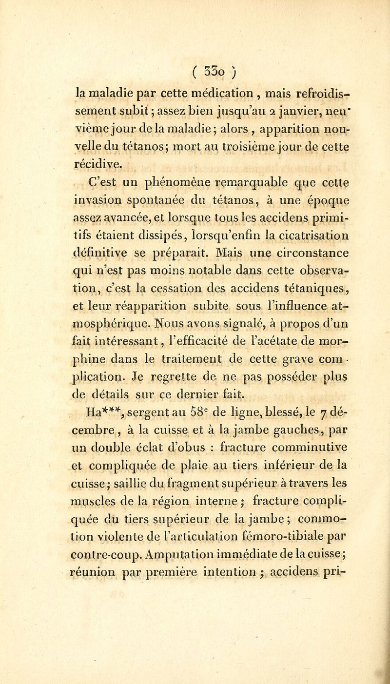 la maladie par cette médication , mais refroidis- sement subit ; assez bien jusqu'au 2 janvier, neu vième jour de la maladie; alors, apparition nou- velle du tétanos; mort au troisième jour de cette récidive. C'est un phénomène remarquable que cette invasion spontanée du tétanos, à une époque assez avancée, et lorsque tous les accidens primi- tifs étaient dissipés, îorsqu'enfin la cicatrisation définitive se préparait. Mais une circonstance qui n'est pas moins notable dans cette observa- tion, c'est la cessation des accidens tétaniques, et leur réapparition subite sous l'influence at- mosphérique. Nous avons signalé, à propos d'un fait intéressant, l'efficacité de l'acétate de mor- phine dans le traitement de cette grave com • plication. Je regrette de ne pas posséder plus de détails sur ce dernier fait. Ha***,sergent au 58e de ligne, blessé, le 7 dé- cembre , à la cuisse et à la jambe gauches, par un double éclat d'obus : fracture comminutive et compliquée de plaie au tiers inférieur de la cuisse; saillie du fragment supérieur à travers les muscles de la région interne ; fracture compli- quée du tiers supérieur de la jambe; commo- tion violente de l'articulation fémoro-tibiale par contre-coup. Amputation immédiate de la cuisse; réunion par première intention ; accidens pri-