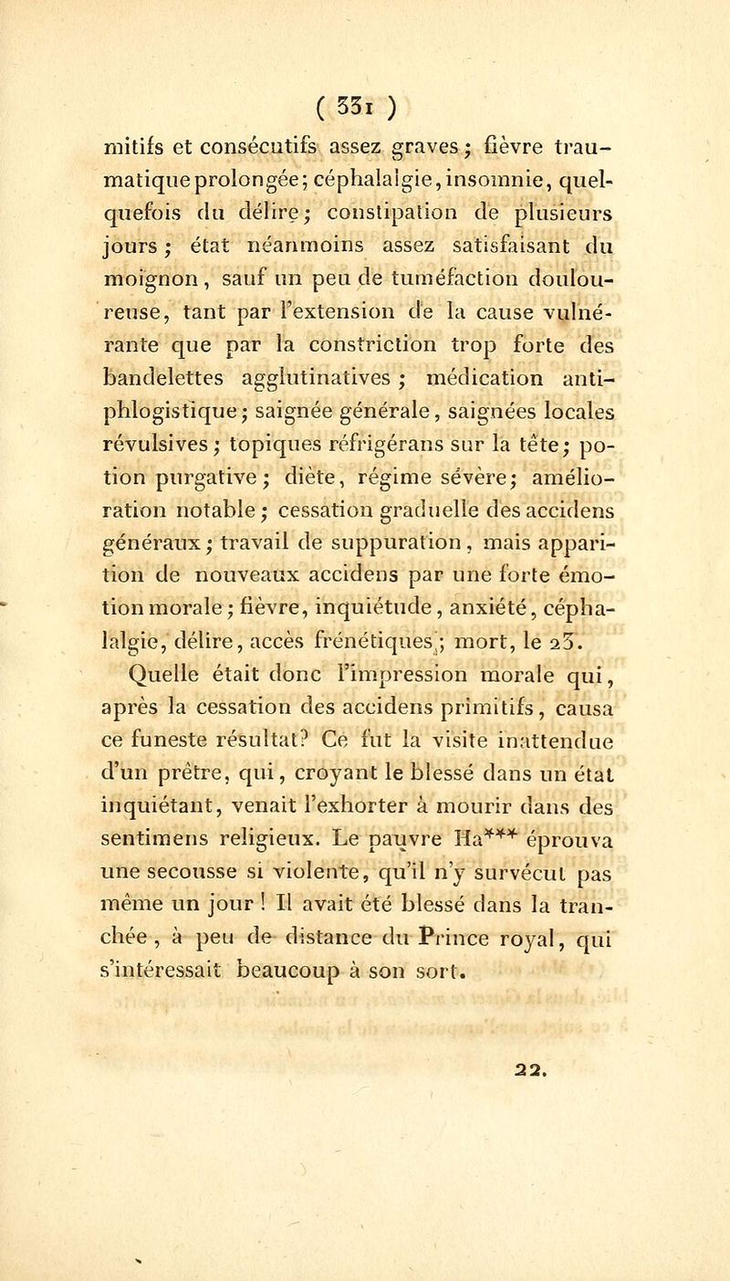 mitifs et consécutifs assez graves ; fièvre trau- matiqueprolongée; céphalalgie,insomnie, quel- quefois du délire; constipation de plusieurs jours ; état néanmoins assez satisfaisant du moignon , sauf un peu de tuméfaction doulou- reuse, tant par l'extension de la cause vulné- rante que par la constriction trop forte des bandelettes agglutinatives ; médication anti- phlogistique; saignée générale, saignées locales révulsives; topiques réfrigérans sur la tête; po- tion purgative ; diète, régime sévère; amélio- ration notable; cessation graduelle desaccidens généraux; travail de suppuration, mais appari- tion de nouveaux accidens par une forte émo- tion morale; fièvre, inquiétude, anxiété, cépha- lalgie, délire, accès frénétiques^; mort, le 25. Quelle était donc l'impression morale qui, après la cessation des accidens primitifs, causa ce funeste résultat? Ce fut la visite inattendue d'un prêtre, qui, croyant le blessé dans un état inquiétant, venait l'exhorter à mourir dans des sentimens religieux. Le pauvre Ha*** éprouva une secousse si violente, qu'il n'y survécut pas même un jour ! Il avait été blessé dans la tran- chée , à peu de distance du Prince royal, qui s'intéressait beaucoup à son sort. 22.
