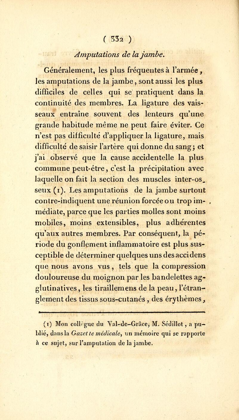 Amputations delà jambe. Généralement, les plus fréquentes à l'armée, les amputations de la jambe, sont aussi les plus difficiles de celles qui se pratiquent dans la continuité des membres. La ligature des vais- seaux entraîne souvent des lenteurs qu'une grande habitude même ne peut faire éviter. Ce n'est pas difficulté d'appliquer la ligature, mais difficulté de saisir l'artère qui donne du sangj et j'ai observé que la cause accidentelle la plus commune peut-être, c'est la précipitation avec laquelle on fait la section des muscles inter-os, seux (i). Les amputations de la jambe surtout contre-indiquent une réunion forcée ou trop im- médiate, parce que les parties molles sont moins mobiles, moins extensibles, plus adhérentes qu'aux autres membres. Par conséquent, la pé- riode du gonflement inflammatoire est plus sus- ceptible de déterminer quelques uns desaccidens que nous avons vus, tels que la compression douloureuse du moignon par les bandelettes ag- glutinatives, les tiraillemens de la peau, l'étran- glement des tissus sous-cutanés, des érythèmes ^ * ■■! ——— (i) Mon collègue du Val-de-Grâce j M. Sédillot, a pu- blié, dans la Gazette médicale, un mémoire qui se rapporte a ce sujet, sur l'amputation de la jambe.