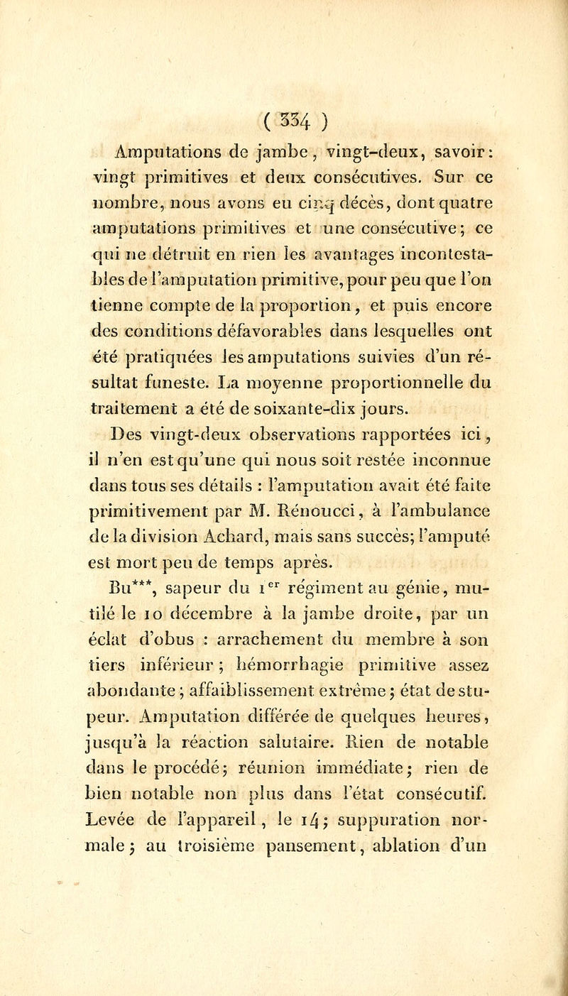 Amputations de jambe, vingt-deux, savoir: vingt primitives et deux consécutives. Sur ce nombre, nous avons eu cinq décès, dont quatre amputations primitives et une consécutive; ce qui ne détruit en rien les avantages incontesta- bles de l'amputation primitive, pour peu que l'on tienne compte de la proportion, et puis encore des conditions défavorables dans lesquelles ont été pratiquées les amputations suivies d'un ré- sultat funeste. La moyenne proportionnelle du traitement a été de soixante-dix jours. Des vingt-deux observations rapportées ici, il n'en est qu'une qui nous soit restée inconnue dans tous ses détails : l'amputation avait été faite primitivement par M. Rénoucci, à l'ambulance de la division Achard, mais sans succès; l'amputé est mort peu de temps après. Bu***, sapeur du ier régiment au génie, mu- tilé le 10 décembre à la jambe droite, par un éclat d'obus : arrachement du membre à son tiers inférieur ; hémorrhagie primitive assez abondante ; affaiblissement extrême j état de stu- peur. Amputation différée de quelques heures, jusqu'à la réaction salutaire. Rien de notable dans le procédé ; réunion immédiate; rien de bien notable non plus dans l'état consécutif. Levée de l'appareil, le i4; suppuration nor- male j au troisième pansement, ablation d'un