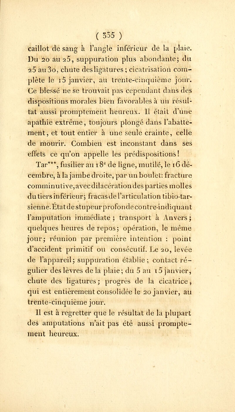 caillot de sang à l'angle inférieur de la plaie. Du 20 au s5, suppuration plus abondante; du 2.5 au3o, chute des ligatures; cicatrisation com- plète le îô janvier, au trente-cinquième jour. Ce blessé ne se trouvait pas cependant dans des dispositions morales bien favorables à un résul- tat aussi promptement heureux. Il était d'une apathie extrême, toujours plongé dans l'abatte- ment, et tout entier à une seule crainte, celle de mourir. Combien est inconstant dans ses effets ce qu'on appelle les prédispositions! Tar***, fusilier au 18e de ligne, mutilé, le 16 dé- cembre, à la jambe droite, par un boulet: fracture comminutive,avecdilacération des parties molles du tiers inférieur; fracas de l'articulation tibio-tar- sienne. Etat de stupeur profonde contre-indiquant l'amputation immédiate; transport à Anvers; quelques heures de repos; opération, le même jour; réunion par première intention : point d'accident primitif ou consécutif. Le 20, levée de l'appareil; suppuration établie; contact ré- gulier des lèvres de la plaie; du 5 au i5 janvier, chute des ligatures ; progrès de la cicatrice, qui est entièrement consolidée le 20 janvier, au trente-cinquième jour. Il est à regretter que le résultat de la plupart des amputations n'ait pas été aussi prompte- ment heureux.