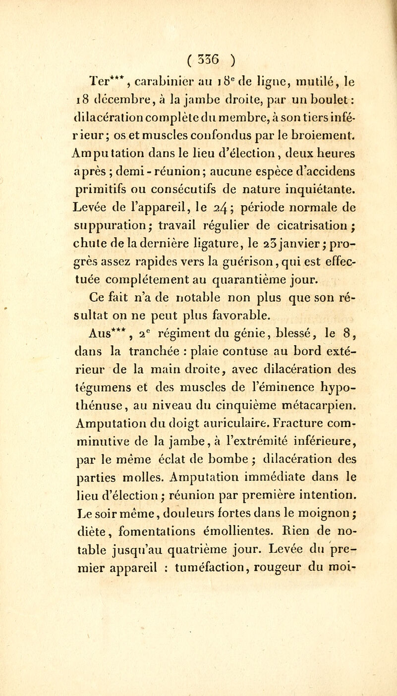 Ter***, carabinier au j8ede ligue, mutilé, le 18 décembre, à la jambe droite, par un boulet : dilacération complète du membre, à son tiers infé- r ieur ; os et muscles confondus par le broiement. Amputation dans le lieu d'élection, deux heures après ; demi- réunion; aucune espèce d'accidens primitifs ou consécutifs de nature inquiétante. Levée de l'appareil, le 24; période normale de suppuration; travail régulier de cicatrisation; chute de la dernière ligature, le a3 janvier; pro- grès assez rapides vers la guérison, qui est effec- tuée complètement au quarantième jour. Ce fait n'a de notable non plus que son ré- sultat on ne peut plus favorable. Aus*** , 2e régiment du génie, blessé, le 8, dans la tranchée : plaie contuse au bord exté- rieur de la main droite, avec dilacération des légumens et des muscles de l'éminence hypo- thénuse, au niveau du cinquième métacarpien. Amputation du doigt auriculaire. Fracture corn- minutive de la jambe, à l'extrémité inférieure, par le même éclat de bombe ; dilacération des parties molles. Amputation immédiate dans le lieu d'élection; réunion par première intention. Le soir même, douleurs fortes dans le moignon ; diète, fomentations émollientes. Rien de no- table jusqu'au quatrième jour. Levée du pre- mier appareil : tuméfaction, rougeur du moi-