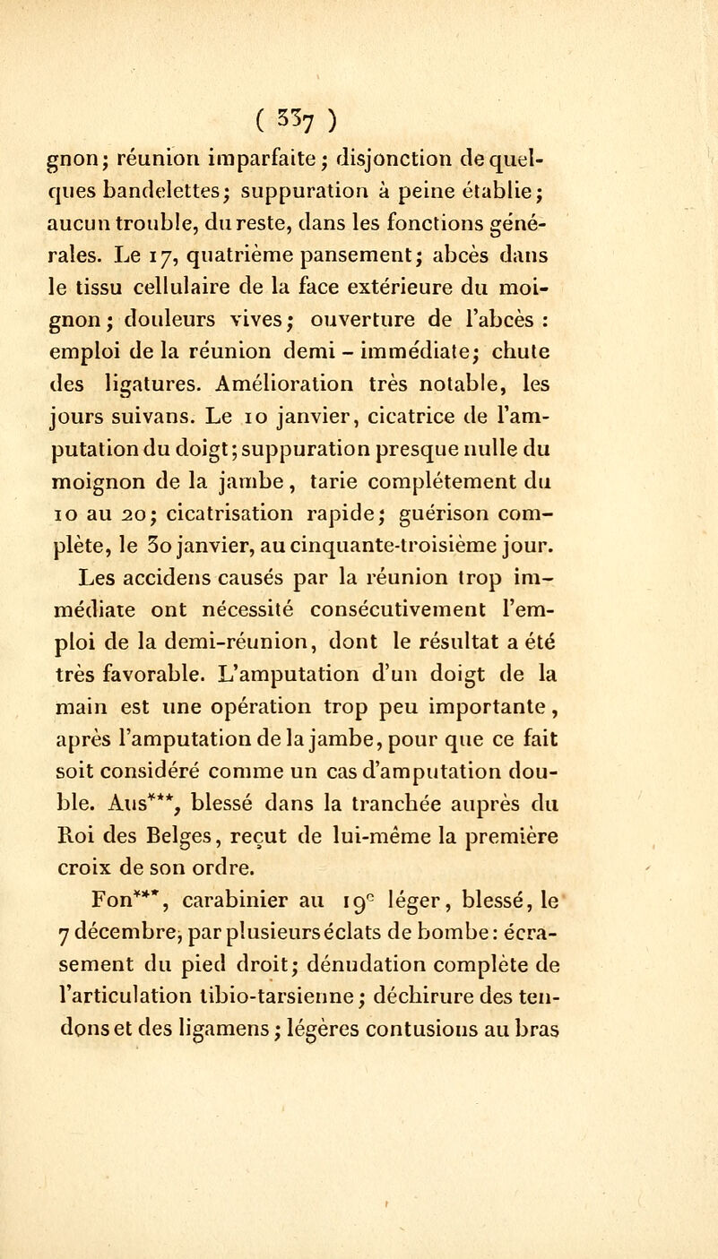 gnon; réunion imparfaite; disjonction de quel- ques bandelettes; suppuration à peine établie; aucun trouble, du reste, dans les fonctions géné- rales. Le 17, quatrième pansement; abcès dans le tissu cellulaire de la face extérieure du moi- gnon; douleurs vives; ouverture de l'abcès: emploi de la réunion demi - immédiate; chute des ligatures. Amélioration très notable, les jours suivans. Le 10 janvier, cicatrice de l'am- putation du doigt ; suppuration presque nulle du moignon de la jambe, tarie complètement du 10 au 20; cicatrisation rapide; guérison com- plète, le 3o janvier, au cinquante-troisième jour. Les accidens causés par la réunion trop im- médiate ont nécessité consécutivement l'em- ploi de la demi-réunion, dont le résultat a été très favorable. L'amputation d'un doigt de la main est une opération trop peu importante, après l'amputation de la jambe, pour que ce fait soit considéré comme un cas d'amputation dou- ble. Ans***, blessé dans la tranchée auprès du Roi des Belges, reçut de lui-même la première croix de son ordre. Fon***, carabinier au 19° léger, blessé, le 7 décembre, par plusieurs éclats de bombe: écra- sement du pied droit; dénudation complète de l'articulation tibio-tarsienne; déchirure des ten- dons et des ligamens ; légères contusions au bras