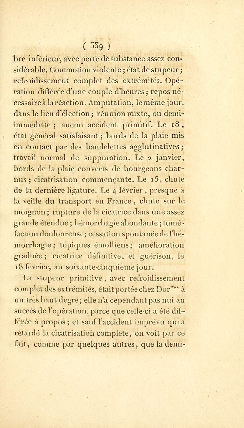 bre inférieur, avec perte de substance assez con- sidérable. Commotion violente ; état de stupeur ; refroidissement complet des extrémités. Opé- ration différée d'une couple d'heures; repos né- cessaire à la réaction. Amputation, le même jour, dans le lieu d'élection; réunion mixte, ou demi- immédiate ; aucun accident primitif. Le 18, état général satisfaisant ; bords de la plaie mis en contact par des bandelettes agglutinatives ; travail normal de suppuration. Le 2 janvier, bords de la plaie couverts de bourgeons char- nus ; cicatrisation commençante. Le i5, chute de la dernière ligature. Le 4 février, presque à la veille du transport en France , chute sur le moignon ; rupture de la cicatrice dans une assez grande étendue ; hémorrhagieabondante ; tumé- faction douloureuse; cessation spontanée de Thé- morrhagie ; topiques émolliens; amélioration graduée; cicatrice définitive, et guérison, le 18 février, au soixante-cinquième jour. La stupeur primitive , avec refroidissement complet des extrémités, était portée chez Dor*** à un très haut degré; elle n'a cependant pas nui au succès de l'opération, parce que celle-ci a été dif- férée à propos; et sauf l'accident imprévu quia retardé la cicatrisation complète, on voit par ce fait, comme par quelques autres, que la demi-