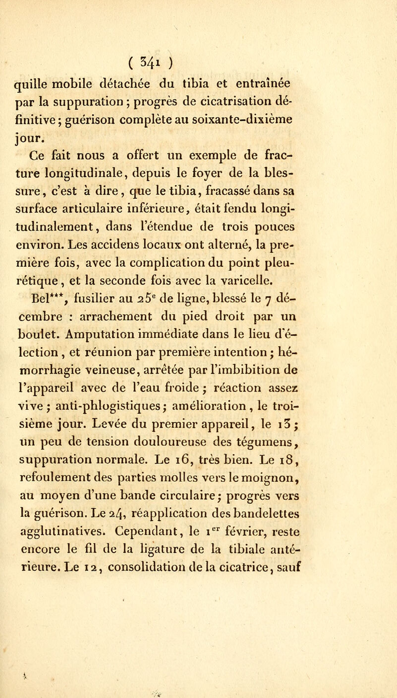 ( S4i ) quille mobile détachée du tibia et entraînée par la suppuration ; progrès de cicatrisation dé- finitive ; guérison complète au soixante-dixième jour. Ce fait nous a offert un exemple de frac- ture longitudinale, depuis le foyer de la bles- sure , c'est à dire, que le tibia, fracassé dans sa surface articulaire inférieure, était fendu longi- tudinalement, dans l'étendue de trois pouces environ. Les accidens locaux ont alterné, la pre- mière fois, avec la complication du point pleu- rétique, et la seconde fois avec la varicelle. Bel***, fusilier au 2 5e de ligne, blessé le 7 dé- cembre : arrachement du pied droit par un boulet. Amputation immédiate dans le lieu d'é- lection , et réunion par première intention ; hé- morrhagie veineuse, arrêtée par l'imbibition de l'appareil avec de l'eau froide ; réaction assez vive; anti-phlogistiques; amélioration, le troi- sième jour. Levée du premier appareil, le i3; un peu de tension douloureuse des tégumens, suppuration normale. Le 16, très bien. Le 18, refoulement des parties molles vers le moignon, au moyen d'une bande circulaire; progrès vers la guérison. Le 24, réapplication des bandelettes agglutinatives. Cependant, le ier février, reste encore le fil de la ligature de la tibiale anté- rieure. Le 12, consolidation delà cicatrice, sauf