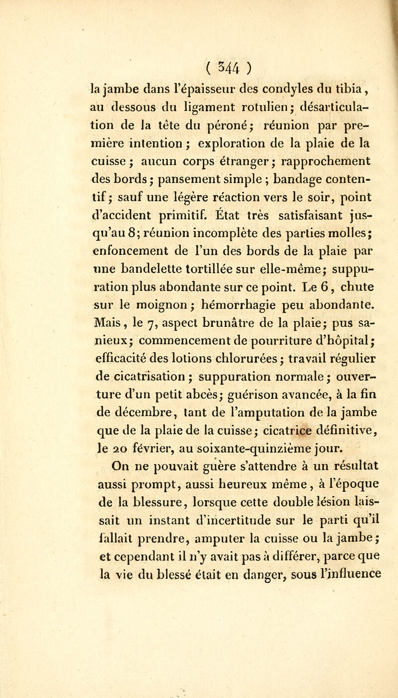 la jambe dans l'épaisseur des condyles du tibia, au dessous du ligament rotulien; désarticula- tion de la tète du péroné; réunion par pre- mière intention ; exploration de la plaie de la cuisse; aucun corps étranger; rapprochement des bords ; pansement simple ; bandage conten- tif ; sauf une légère réaction vers le soir, point d'accident primitif. État très satisfaisant jus- qu'au 8; réunion incomplète des parties molles; enfoncement de l'un des bords de la plaie par une bandelette tortillée sur elle-même; suppu- ration plus abondante sur ce point. Le 6, chute sur le moignon ; hémorrhagie peu abondante. Mais, le 7, aspect brunâtre de la plaie; pus sa- nieux; commencement de pourriture d'hôpital; efficacité des lotions chlorurées ; travail régulier de cicatrisation ; suppuration normale ; ouver- ture d'un petit abcès; guérison avancée, à la fin de décembre, tant de l'amputation de la jambe que de la plaie de la cuisse; cicatrice définitive, le 20 février, au soixante-quinzième jour. On ne pouvait guère s'attendre à un résultat aussi prompt, aussi heureux même, à l'époque de la blessure, lorsque cette double lésion lais- sait un instant d'incertitude sur le parti qu'il fallait prendre, amputer la cuisse ou la jambe; et cependant il n'y avait pas à différer, parce que la vie du blessé était en danger, sous l'influence