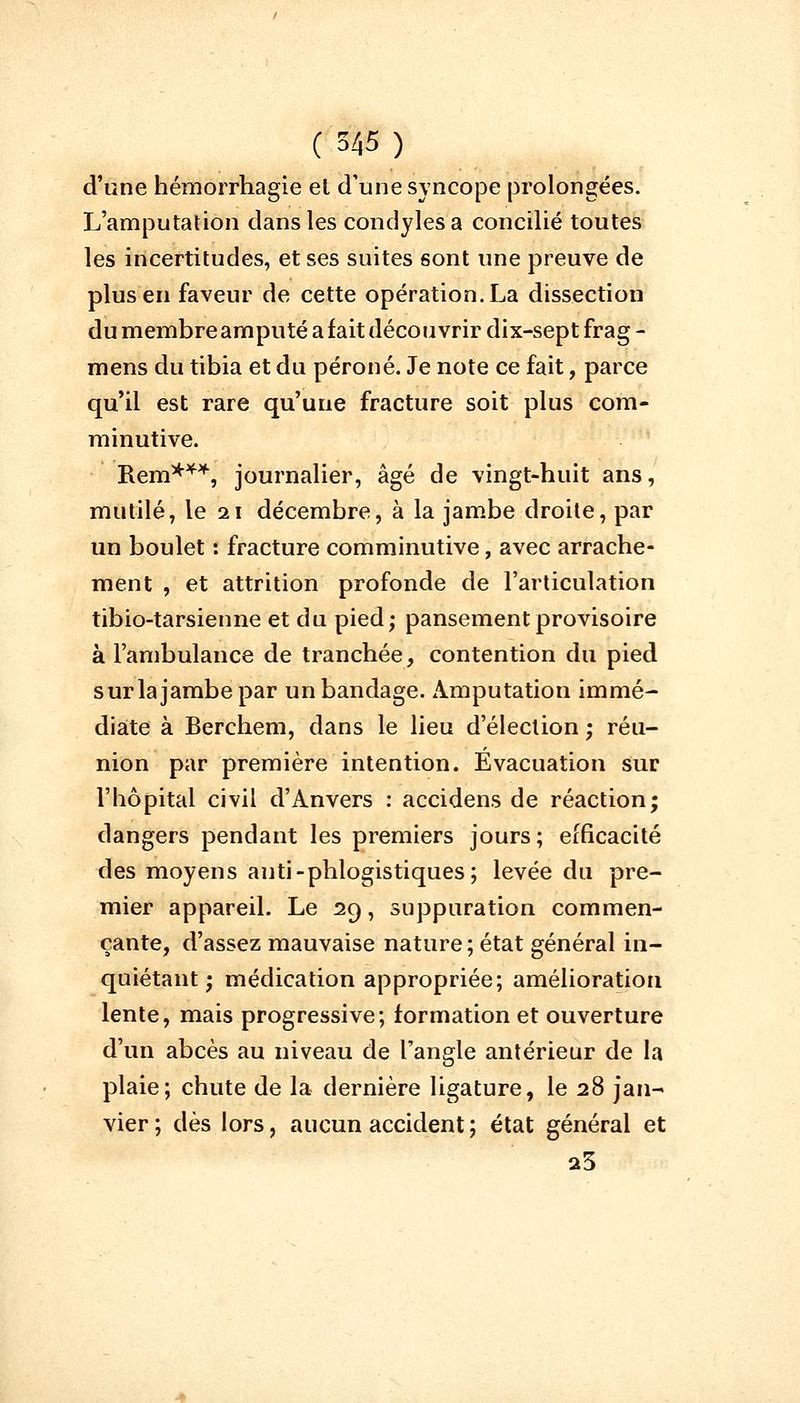 d'une hémorrhagie el d'une syncope prolongées. L'amputation dans les condylesa concilié toutes les incertitudes, et ses suites sont une preuve de plus en faveur de cette opération. La dissection du membre amputé a fait découvrir dix-sept frag - mens du tibia et du péroné. Je note ce fait, parce qu'il est rare qu'une fracture soit plus com- minutive. Rem*44, journalier, âgé de vingt-huit ans, mutilé, le 21 décembre, à la jambe droite, par un boulet : fracture comminutive, avec arrache- ment , et attrition profonde de l'articulation tibio-tarsienne et du pied; pansement provisoire à l'ambulance de tranchée, contention du pied sur la jambe par un bandage. Amputation immé- diate à Berchem, dans le lieu d'élection ; réu- nion par première intention. Evacuation sur l'hôpital civil d'Anvers : accidens de réaction; dangers pendant les premiers jours ; efficacité des moyens anti-phlogistiques; levée du pre- mier appareil. Le 29, suppuration commen- çante, d'assez mauvaise nature; état général in- quiétant ; médication appropriée; amélioration lente, mais progressive; formation et ouverture d'un abcès au niveau de l'angle antérieur de la plaie; chute de la dernière ligature, le 28 jan- vier ; dès lors, aucun accident ; état général et 23