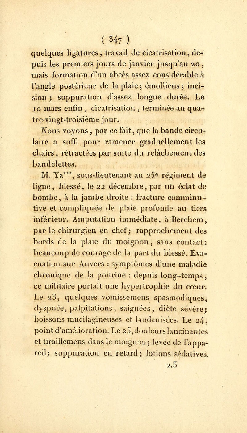 quelques ligatures; travail de cicatrisation, de- puis les premiers jours de janvier jusqu'au 20, mais formation d'un abcès assez considérable à l'angle postérieur de la plaie ; émolliens ; inci- sion ; suppuration d'assez longue durée. Le 10 mars enfin , cicatrisation , terminée au qua- tre-vingt-troisième jour. Nous voyons, par ce fait, que la bande circu- laire a suffi pour ramener graduellement les chairs, rétractées par suite du relâchement des bandelettes. M. Ya***, sous-lieutenant au 2 5e régiment de ligne, blessé, le 22 décembre, par un éclat de bombe, à la jambe droite : fracture comininu- tive et compliquée de plaie profonde au tiers inférieur. Amputation immédiate, à Berchem, par le chirurgien en chef; rapprochement des bords de la plaie du moignon, sans contact; beaucoup de courage de la part du blessé. Éva- cuation sur Anvers : symptômes d'une maladie chronique de la poitrine : depuis long-temps, ce militaire portait une hypertrophie du cœur. Le a3, quelques vomissemens spasmodiques, dyspnée, palpitations, saignées, diète sévère; boissons mucilagineuses et laudanisées. Le 24, point d'amélioration. Le 2 5, douleurs lancinai) tes et tiraillemens dans le moignon; levée de l'appa- reil; suppuration en retard; lotions sédatives. 2.3