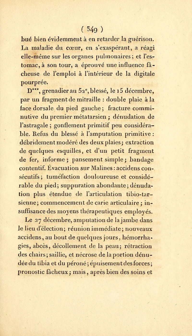 bué bien évidemment à en retarder la guérison. La maladie du cœur, en s'exaspérant, a réagi elle-même sur les organes pulmonaires; et l'es- tomac, à son tour, a éprouvé une influence fâ- cheuse de l'emploi à l'intérieur de la digitale pourprée. D***, grenadier au 5a% blessé, le i5 décembre, par un fragment de mitraille : double plaie à la face dorsale du pied gauche; fracture commi- nutive du premier métatarsien ; dénudation de l'astragale ; gonflement primitif peu considéra- ble. Refus du blessé à l'amputation primitive : débridement modéré des deux plaies; extraction de quelques esquilles, et d'un petit fragment de fer, informe; pansement simple; bandage contentif. Évacuation sur Malines : accidens con- sécutifs ; tuméfaction douloureuse et considé- rable du pied; suppuration abondante; dénuda- tion plus étendue de l'articulation tibio-tar- sienne; commencement de carie articulaire ; in- suffisance des moyens thérapeutiques employés. Le 27 décembre, amputation de la jambe dans le lieu d'élection; réunion immédiate; nouveaux accidens, au bout de quelques jours, hémorrha- gies, abcès, décollement de la peau; rétraction des chairs; saillie, et nécrose de la portion dénu- dée du tibia et du péroné; épuisement des forces; pronostic fâcheux; mais, après bien des soins et
